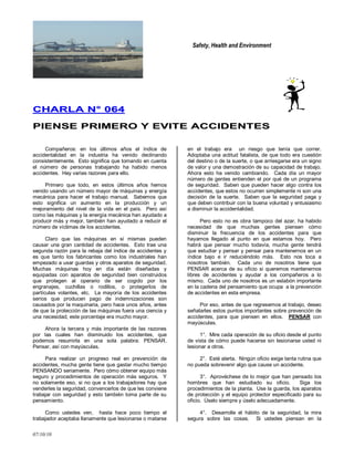 Safety, Health and Environment
07/10/10
CCHHAARRLLAA NN°° 006644
PPIIEENNSSEE PPRRIIMMEERROO YY EEVVIITTEE AACCCCIIDDEENNTTEESS
Compañeros: en los últimos años el índice de
accidentalidad en la industria ha venido declinando
consistentemente. Esto significa que tomando en cuenta
el número de personas trabajando ha habido menos
accidentes. Hay varias razones para ello.
Primero que todo, en estos últimos años hemos
venido usando un número mayor de máquinas y energía
mecánica para hacer el trabajo manual. Sabemos que
esto significa un aumento en la producción y un
mejoramiento del nivel de la vida en el país. Pero así
como las máquinas y la energía mecánica han ayudado a
producir más y mejor, también han ayudado a reducir el
número de víctimas de los accidentes.
Claro que las máquinas en sí mismas pueden
causar una gran cantidad de accidentes. Esto trae una
segunda razón para la rebaja del índice de accidentes y
es que tanto los fabricantes como los industriales han
empezado a usar guardas y otros aparatos de seguridad.
Muchas máquinas hoy en día están diseñadas y
equipadas con aparatos de seguridad bien construidos
que protegen al operario de ser cogido por los
engranajes, cuchillas o rodillos, o protegerlos de
partículas volantes, etc. La mayoría de los accidentes
serios que producen pago de indemnizaciones son
causados por la maquinaria, pero hace unos años, antes
de que la protección de las máquinas fuera una ciencia y
una necesidad, este porcentaje era mucho mayor.
Ahora la tercera y más importante de las razones
por las cuales han disminuido los accidentes, que
podemos resumirla en una sola palabra: PENSAR.
Pensar, así con mayúsculas.
Para realizar un progreso real en prevención de
accidentes, mucha gente tiene que gastar mucho tiempo
PENSANDO seriamente. Pero cómo obtener equipo más
seguro y procedimientos de operación más seguros. Y
no solamente eso, si no que a los trabajadores hay que
venderles la seguridad, convencerlos de que les conviene
trabajar con seguridad y esto también toma parte de su
pensamiento.
Como ustedes ven, hasta hace poco tiempo el
trabajador aceptaba llanamente que lesionarse o matarse
en el trabajo era un riesgo que tenía que correr.
Adoptaba una actitud fatalista, de que todo era cuestión
del destino o de la suerte, o que arriesgarse era un signo
de valor y una demostración de su capacidad de trabajo.
Ahora esto ha venido cambiando. Cada día un mayor
número de gentes entienden el por qué de un programa
de seguridad. Saben que pueden hacer algo contra los
accidentes, que estos no ocurren simplemente ni son una
decisión de la suerte. Saben que la seguridad paga y
que deben contribuir con la buena voluntad y entusiasmo
a disminuir la accidentalidad.
Pero esto no es obra tampoco del azar, ha habido
necesidad de que muchas gentes piensen cómo
disminuir la frecuencia de los accidentes para que
hayamos llegado al punto en que estamos hoy. Pero
habrá que pensar mucho todavía, mucha gente tendrá
que estudiar y pensar y pensar para mantenernos en un
índice bajo e ir reduciéndolo más. Esto nos toca a
nosotros también. Cada uno de nosotros tiene que
PENSAR acerca de su oficio si queremos mantenernos
libres de accidentes y ayudar a los compañeros a lo
mismo. Cada uno de nosotros es un eslabón importante
en la cadena del pensamiento que ocupa a la prevención
de accidentes en esta empresa.
Por eso, antes de que regresemos al trabajo, deseo
señalarles estos puntos importantes sobre prevención de
accidentes, para que piensen en ellos. PENSAR con
mayúsculas.
1°. Mire cada operación de su oficio desde el punto
de vista de cómo puede hacerse sin lesionarse usted ni
lesionar a otros.
2°. Esté alerta. Ningún oficio exige tanta rutina que
no pueda sobrevenir algo que cause un accidente.
3°. Aprovéchese de lo mejor que han pensado los
hombres que han estudiado su oficio. Siga los
procedimientos de la planta. Use la guarda, los aparatos
de protección y el equipo protector especificado para su
oficio. Úselo siempre y úselo adecuadamente.
4°. Desarrolle el hábito de la seguridad, la mira
segura sobre las cosas. Si ustedes piensan en la
 