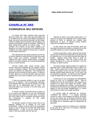 Safety, Health and Environment
07/10/10
CCHHAARRLLAA NN°° 006655
CCOONNOOZZCCAA SSUU OOFFIICCIIOO
Ya habrán oído hablar bastante sobre seguridad
desde que están aquí. Hay avisos para recordarles que
no se debe fumar en ciertas zonas debido al peligro de
fuego, hay otros avisos que les advierten de alto voltaje.
Tenemos carteles que les recuerdan usar sus gafas y sus
zapatos de seguridad cuando los necesiten. Realizamos
estas charlas para recalcar las mismas ideas. Y el
resultado, así lo espero, es que todos –ustedes y yo-
tengamos una mayor conciencia de la necesidad de ser
cuidadoso en nuestro trabajo de manera que ni nosotros
ni otros puedan lesionarse.
Pero últimamente han estado pensando que tal vez
no hemos hablado lo suficiente acerca de algo que puede
hacer mucho para evitarnos accidentes más que
cualquier otra cosa. Conocer nuestro trabajo. Si ustedes
saben lo que están haciendo hay muchas probabilidades
de que no sufran lesiones.
Conocer nuestro oficio incluye muchas cosas.
Primero, tenemos la habilidad que es necesario adquirir
cuando se empieza a trabajar. No todo el mundo puede
operar una máquina con seguridad. Hay necesidad de
aprender la forma correcta de usar el equipo. Si usted no
lo sabe todavía es una de las primeras cosas que debe
aprender aquí: como usar la máquina con la cual se va a
trabajar.
Y tiene que aprender también lo que no se debe
hacer con su máquina. Esto es igualmente importante.
Es importante saber que una grúa por ejemplo, no puede
alzar más de un determinado peso en kilos. Es
importante saber que una llave no ha sido hecha para
clavar puntillas.
A menudo suceden accidentes porque la gente no
se da cuenta cuán peligroso es usar una herramienta
para cosas para las cuales no ha sido hecha. Es posible
que nunca hayan visto un accidente ocasionado porque
una herramienta o máquina se han usado
inadecuadamente.
Por ejemplo, pueden no darse cuenta como es de
peligroso esmerilar en el costado de una rueda
esmeriladora. Pueden no darse cuenta que es peligroso
ajustar un tubo al mango de una llave para darle mayor
apalancamiento. O bien no se dan cuenta de estas
cosas o creen que pueden salir bien esta vez.
Además de saber lo que usted puede hacer o no
hacer con el equipo y los materiales con lo cuales trabaja,
además de tener la habilidad que necesita para
desempeñar su oficio, se necesita conocer también
cuales son los peligros de su trabajo.
Si está usando una rueda de esmerilar, sabrá que
hay peligro de partículas volantes y mantendrá en su sitio
la guarda respectiva y usará sus gafas de seguridad.
Cuando usted sabe su oficio, sabe que hay buenas
razones para los elementos especiales de protección que
se requieren usar y no encuentra excusas para dejar de
hacerlo. Algunas veces podrá hacer su oficio sin
elementos especiales. Pero hay muchos oficios que
pueden ejecutarse sin la ropa de protección y que sin
embargo, no deben hacerse.
Se puede manejar objetos pesados sin zapatos de
seguridad, pero si usted realmente conoce su oficio no lo
hará. Cuando usted sabe su oficio, sabe también que
siempre hay peligro de que una de esas cajas o piezas
pesadas puedan caerle sobre los pies. Por lo tanto, use
sus zapatos de seguridad. En esta forma está protegido
si algo se desliza de sus manos y cae sobre sus pies.
Conforme yo lo veo, el trabajador que REALMENTE
conoce su oficio, es un trabajador seguro. Tiene la
habilidad para usar las herramientas y las máquinas que
necesita en su oficio como deben ser usadas. Sabe
cuales son los peligros de su trabajo. Usa las guardas y
los elementos de protección que necesita y evita así esos
peligros lo más que puede, protegiéndose a sí mismo
contra lesione si acaso ocurre algún accidente.
La primera regla de seguridad es, entonces,
―CONOZCA SU OFICIO‖ Y si ustedes realmente
conocen su oficio, nunca llegarán al extremo de pensar
que son tan buenos que no necesitan protección contra
los peligros que son parte de él. Sabrán que nunca serán
tan hábiles que no necesitan seguir los reglamentos de
seguridad.
Si hay alguna parte de su trabajo que no entiendan,
si hay parte de su oficio que no conozcan, pregunten.
Para eso estamos aquí.
 