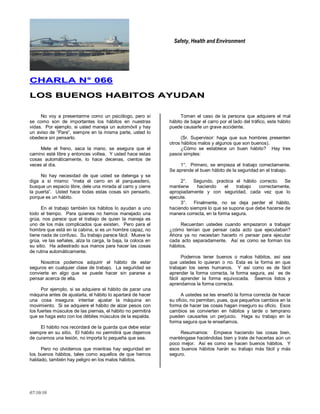 Safety, Health and Environment
07/10/10
CCHHAARRLLAA NN°° 006666
LLOOSS BBUUEENNOOSS HHAABBIITTOOSS AAYYUUDDAANN
No voy a presentarme como un psicólogo, pero sí
se como son de importantes los hábitos en nuestras
vidas. Por ejemplo, si usted maneja un automóvil y hay
un aviso de ―Pare‖, siempre en la misma parte, usted lo
obedece sin pensarlo.
Mete el freno, saca la mano, se asegura que el
camino esté libre y entonces voltea. Y usted hace estas
cosas automáticamente, lo hace decenas, cientos de
veces al día.
No hay necesidad de que usted se detenga y se
diga a sí mismo: ―meta el carro en el parqueadero,
busque un espacio libre, dele una mirada al carro y cierre
la puerta‖. Usted hace todas estas cosas sin pensarlo,
porque es un hábito.
En el trabajo también los hábitos lo ayudan a uno
todo el tiempo. Para quienes no hemos manejado una
grúa, nos parece que el trabajo de quien la maneja es
uno de los más complicados que existen. Pero para el
hombre que está en la cabina, si es un hombre capaz, no
tiene nada de confuso. Su trabajo parece fácil. Mueve la
grúa, ve las señales, alza la carga, la baja, la coloca en
su sitio. Ha adiestrado sus manos para hacer las cosas
de rutina automáticamente.
Nosotros podemos adquirir el hábito de estar
seguros en cualquier clase de trabajo. La seguridad se
convierte en algo que se puede hacer sin pararse a
pensar acerca de ella.
Por ejemplo, si se adquiere el hábito de parar una
máquina antes de ajustarla, el hábito lo apartará de hacer
una cosa insegura: intentar ajustar la máquina en
movimiento. Si se adquiere el hábito de alzar pesos con
los fuertes músculos de las piernas, el hábito no permitirá
que se haga esto con los débiles músculos de la espalda.
El hábito nos recordará de la guarda que debe estar
siempre en su sitio. El hábito no permitirá que dejemos
de curarnos una lesión, no importa lo pequeña que sea.
Pero no olvidemos que mientras hay seguridad en
los buenos hábitos, tales como aquellos de que hemos
hablado, también hay peligro en los malos hábitos.
Tomen el caso de la persona que adquiere el mal
hábito de bajar el carro por el lado del tráfico, este hábito
puede causarle un grave accidente.
(Sr. Supervisor: haga que sus hombres presenten
otros hábitos malos y algunos que son buenos).
¿Cómo se establece un buen hábito? Hay tres
pasos simples:
1°. Primero, se empieza el trabajo correctamente.
Se aprende el buen hábito de la seguridad en el trabajo.
2°. Segundo, practica el hábito correcto. Se
mantiene haciendo el trabajo correctamente,
apropiadamente y con seguridad, cada vez que lo
ejecute.
3°. Finalmente, no se deja perder el hábito,
haciendo siempre lo que se supone que debe hacerse de
manera correcta, en la forma segura.
Recuerdan ustedes cuando empezaron a trabajar
¿cómo tenían que pensar cada acto que ejecutaban?
Ahora ya no necesitan hacerlo ni pensar para ejecutar
cada acto separadamente. Así es como se forman los
hábitos.
Podemos tener buenos o malos hábitos, así sea
que ustedes lo quieran o no. Esta es la forma en que
trabajan los seres humanos. Y así como es de fácil
aprender la forma correcta, la forma segura, así es de
fácil aprender la forma equivocada. Seamos listos y
aprendamos la forma correcta.
A ustedes se les enseñó la forma correcta de hacer
su oficio, no permitan, pues, que pequeños cambios en la
forma de hacer las cosas hagan inseguro su oficio. Esos
cambios se convierten en hábitos y tarde o temprano
pueden causarles un perjuicio. Haga su trabajo en la
forma segura que le enseñamos.
Resumamos: Empiece haciendo las cosas bien,
manténgase haciéndolas bien y trate de hacerlas aún un
poco mejor. Así es como se hacen buenos hábitos. Y
esos buenos hábitos harán su trabajo más fácil y más
seguro.
 
