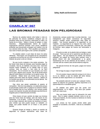 Safety, Health and Environment
07/10/10
CCHHAARRLLAA NN°° 006677
LLAASS BBRROOMMAASS PPEESSAADDAASS SSOONN PPEELLIIGGRROOSSAASS
Muchos de ustedes habrán oído hablar o visto en
las películas los bravos caballeros antiguos que se
lanzaban solos por los caminos a demostrar su valor y la
fuerza de su brazo. Salían a buscar el peligro, a crear
disturbios. Desgraciadamente dentro de nuestra
organización tenemos también unos pocos caballeros
andantes que bravamente arriesgan sus cuellos y los de
sus vecinos todos los días. Pero aquellos que tenemos
aquí solo lo hacen para lograr unas cuantas carcajadas.
Ya ustedes saben a qué clase de tipos me estoy
refiriendo. Para lograr una carcajada de los compañeros
o ganarse una sonrisa de una chica se harán los tontos o
tratarán de poner a otro en ridículo.
Se usa mucho molestar a los recién entrados. Se
les hacen toda clase de trampas, para hacerles pagar la
novatada. Eso es, en realidad, una cosa cruel. Casi todo
hombre recién instalado en su trabajo está un poco
confuso, todo es nuevo y raro para él, es fácil
ridiculizarlo. Es el momento en que necesita una mano
que lo guíe, alguien que lo ayude. No sé de donde sacan
algunos cierto placer en bromear con la gente nueva. No
lo entiendo. Deben tener una mente cruel y hay una
palabra para esta clase de mentes: sadismo. Sádico es
un hombre que goza con el sufrimiento de los demás. No
es bonito, pero así es.
Hay otros que gozan quitándole el asiento al
compañero. Esto es muy peligroso, no solamente porque
el perjudicado puede sufrir un golpe en el extremo inferior
de la espalda que es muy sensitivo, sino porque puede
causar una reacción de parte del afectado que termine en
tragedia para el malaventurado bromista.
Otros tienen el buen sentido de dejar sus bromas
para las horas fuera de trabajo, pero las hacen en los
vestidores, o en el baño. Luchan, se hacen cosquillas,
con la mejor intención del mundo de divertirse un poco,
pero olvidan que esto puede causar un resbalón, un
golpe, que puede resultar en un brazo o una pierna
partida.
Quienes dirigen el trabajo y, tienen un sentido de
seguridad no pueden aprovechar esta clase de
diversiones, porque puede traer muchas lesiones. Los
trabajadores que tienen conciencia de seguridad,
tampoco pueden recibir complacidos esta clase de
juegos. Las bromas pesadas y la seguridad no se
mezclan. La seguridad es un negocio muy serio, salva
vidas y previene el sufrimiento, mientras que esa clase
de bromas, esos juegos de manos son anticuados e
inseguros.
El punto es este: en la planta todo es trabajo y nada
de juego. Tiene que ser así si queremos que ella sea un
lugar seguro. Así que dejemos los chistes, las bromas
pesadas, los juegos de manos para quienes viven y
ganan dinero con ello entreteniendo a la gente,
haciéndonos reír en los asientos de los teatros, o en el
cómodo sofá de nuestra casa donde estamos seguros.
No ejecute bromas de mal gusto, juegos de manos
peligrosos!
No le haga el juego a ningún bromista!
Si no le presta ninguna atención porque no lo mira o
no lo ve, debido a que ha estado allí tanto tiempo,
también se están exponiendo a un accidente.
No prestarle atención al aviso por cualquier motivo,
operar la máquina sin guardas, significa exponerse a la
oportunidad de un accidente grave.
Si ustedes son gente que les gusta vivir
peligrosamente, no lo hagan. Hay otros que pueden
sufrir por culpa suya.
Hay una buena razón para la colocación de cada
aviso. Eso lo saben ustedes también como lo sé yo.
Tiene que haberla, de otra manera la Gerencia no tiraría
la plata en avisos.
Los avisos se han puesto donde están para
evitarles un accidente, una lesión. Este es su verdadero
sentido.
 