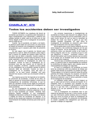 Safety, Health and Environment
07/10/10
CCHHAARRLLAA NN°° 007700
TTooddooss llooss aacccciiddeenntteess ddeebbeenn sseerr iinnvveessttiiggaaddooss
TODOS ESTAMOS muy orgullosos del récord de
accidentes que tenemos. La gerencia está interesada en
seguir manteniéndolo y aun mejorándolo, y sabemos que
ustedes también lo están; este es el motivo por el cual
hemos elegido el tema de la investigación de accidente
para la charla de hoy.
Cuando hay un accidente, con lesión, o sin lesión,
la gerencia quiere saber por qué ocurrió y la única forma
de saberlo es haciendo una investigación completa de las
circunstancias que lo causaron para tratar de prevenirlo
en el futuro.
Es casi seguro que el gerente me llamará para
preguntarme a qué se debió el accidente y estoy seguro
que a ninguno de ustedes les gustaría saber que tuve
que decir que se debió a descuido. Cuando sucede un
accidente necesitamos conocer todos los hechos a fin de
poder explicarlo y evitar que se repita. Esta es la razón
por la cual hacemos la investigación de todos los
accidentes. Cuando se hace la investigación de un
accidente nuca hay que hacerla con la intención de
buscar ―culpables‖, el término culpable no tiene cabida
en una investigación de un accidente, también el término
descuido debe ser eliminado. Cuando se hace la
investigación de un accidente, como dije hace un
momento, no es para buscar culpables, sino para
descubrir las causas y evitar que una situación similar se
repita.
Las mejoras que se han ido logrando en la industria,
en prevención de accidentes, a través de los años, se
debe en general al conocimiento logrado a través de las
investigaciones de accidentes minuciosas, lo que ha
dado por resultado muchas de las reglas de prevención
de accidentes que son el resultado de la investigación de
estos accidentes.
En una investigación de accidentes se trata de
descubrir las condiciones y prácticas peligrosas a fin de
que no haya accidentes por causas similares. Esto
podemos lograrlo mediante: a) una investigación
detallada de toda lesión sufrida en el trabajo; b) el estudio
o análisis de todos los accidentes sin lesiones; c) el
estudio de las causas que originaron el accidente; y d) la
recomendación de medidas correctivas para evitar que se
repita.
Las primeras inspecciones e investigaciones de
accidentes se hicieron para descubrir los peligros físicos
o las condiciones inseguras que los ocasionaban, pero no
pasó mucho tiempo sin que se viera la necesidad de
analizar las cosas que hacía la gente ya que esto
también causaba accidentes. En esta forma la
investigación de accidentes se ensanchó para incluir
tanto las condiciones como los actos inseguros.
Mucha gente pasa mucho tiempo hablando de si los
actos inseguros o las condiciones inseguras son las que
causan la mayoría de los accidentes. En esta reunión
podríamos iniciar una discusión similar si les hiciera la
misma pregunta, pero no voy a hacerla ya que no creo
que lleguemos a ninguna conclusión práctica. Los
récords demuestran que muchas lesiones que se sufren
en el trabajo son el resultado tanto de las condiciones
como de los actos inseguros.
Tenemos aquí un problema que hay de dividir por la
mitad. La gerencia tiene la responsabilidad de mantener
la condiciones de trabajo segura, pero ustedes tienen la
responsabilidad de trabajar con seguridad.
Al hacer la investigación de accidentes se busca
tanto las condiciones como las prácticas de trabajo que
puedan haber llevado al accidente. Es posible que digan.
‖Porque alguien no me llamó la atención antes de que las
prácticas de trabajo inseguras me causaran una lesión?
Eso es lo que siempre tratamos de hacer cuando les
llamamos la atención y eso lo hemos aprendido a través
de la investigación de accidentes.
Un trabajador puede realizar un acto inseguro ya
que no sabe cual es la forma correcta de hacerlo. Si un
trabajador tiene un accidente cuyo resultado es una
lesión, al hacer la investigación del accidente le indicaré
que es lo que hizo mal y volveremos a analizar la
situación a fin de que aprenda la forma correcta de
realizar la tarea.
Con la investigación de accidentes todo lo que
tratamos de descubrir es por que y como ocurren, ya que
con esta información podrán evitarse otros en el futuro.
Algo que nunca se busca al hacer la investigación de
accidentes es al culpable. En prevención de accidentes
no existen culpables sino trabajadores que tiene que
aprender a trabajar con seguridad.
 