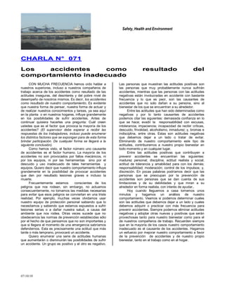 Safety, Health and Environment
07/10/10
CCHHAARRLLAA NN°° 007711
LLooss aacccciiddeenntteess ccoommoo rreessuullttaaddoo ddeell
ccoommppoorrttaammiieennttoo iinnaaddeeccuuaaddoo
CON MUCHA FRECUENCIA hemos oído hablar a
nuestros superiores, incluso a nuestros compañeros de
trabajo acerca de los accidentes como resultado de las
actitudes inseguras, del desinterés y del pobre nivel de
desempeño de nosotros mismos. Es decir, los accidentes
como resultado de nuestro comportamiento. Es evidente
que nuestra forma de pensar, nuestra forma de actuar y
de realizar nuestros conocimientos y tareas, ya sea aquí
en la planta o en nuestros hogares, influye grandemente
en los posibilidades de sufrir accidentes. Antes de
continuar quisiera hacerles una pregunta: Cuál creen
ustedes que es el factor que provoca la mayoría de los
accidentes? (El supervisor debe esperar a recibir las
respuestas de los trabajadores, incluso puede enumerar
los distintos factores que se expongan para de esta forma
brindar participación. De cualquier forma se llegará a la
siguiente conclusión).
Como hemos visto, el factor número uno causante
de accidentes es el factor humano. La mayoría de los
accidentes no son provocados por fallos mecánicos, ni
por los equipos, ni por las herramientas sino por el
descuido y uso inadecuado de tales herramientas y
equipos. Quiero decir que nuestro comportamiento influye
grandemente en la posibilidad de provocar accidentes
que den por resultado lesiones graves e incluso la
muerte.
Frecuentemente estamos conscientes de los
peligros que nos rodean, sin embargo, no actuamos
consecuentemente, no tomamos las medidas necesarias
para evitar que esos peligros se conviertan en una triste
realidad. Por ejemplo, muchas veces olvidamos usar
nuestro equipo de protección personal sabiendo que lo
necesitamos y sabiendo que estamos expuestos a sufrir
lesiones serias o a dañar nuestra salud, a causa del
ambiente que nos rodea. Otras veces sucede que no
obedecemos las normas de prevención establecidas sólo
por el hecho de que pensamos que no son importantes y
que si llegara el momento de una emergencia sabríamos
defendernos. Esta es precisamente una actitud que más
tarde o más temprano, provocará un accidente.
Quiero enumerar una serie de actitudes humanas
que aumentarán o disminuirán las posibilidades de sufrir
un accidente. Un grupo es positivo y el otro es negativo.
Las personas que muestran las actitudes positivas son
las personas que muy probablemente nunca sufrirán
accidentes, mientras que las personas con las actitudes
negativas están involucradas en accidente con bastante
frecuencia y lo que es peor, son las causantes de
accidentes que no solo dañan a su persona, sino al
bienestar de los que se encuentran a su alrededor.
Entre las actitudes que han sido determinadas como
negativas y por lo tanto causantes de accidentes
podemos citar las siguientes: demasiada confianza en lo
que se hace; evadir la responsabilidad con excusas,
intolerancia; impaciencia; incapacidad de recibir críticas,
descuido, frivolidad, alcoholismo, inmadurez; y, bromas e
indisciplina, entre otras. Estas son actitudes negativas
que debemos dejar a un lado o tratar de evitar.
Eliminando de nuestro comportamiento este tipo de
actitudes, contribuiremos a nuestro propio bienestar en
todo momento y en cualquier lugar.
Entre las actitudes positivas que contribuyen a
prevenir accidentes se encuentran las siguientes:
madurez personal; disciplina; actitud realista y social;
actitud de tolerancia y amabilidad para con los demás;
responsabilidad; moderación; control de los impulsos; y,
discreción. En pocas palabras podríamos decir que las
personas que se preocupan por la prevención de
accidentes son personas que se dan cuenta de sus
limitaciones y de su debilidades y que miran a su
alrededor en forma realista, con interés de ayudar..
Hoy cuando lleguemos a casa tomemos unos
minutos y hagamos un análisis de nuestro
comportamiento. Veamos si podemos determinar cuales
son las actitudes que debemos dejar a un lado y cuales
debemos adquirir o practicar con más frecuencia para
prevenir accidentes. Siempre podemos eliminar actitudes
negativas y adoptar otras nuevas y positivas que serán
provechosas tanto para nuestro bienestar como para el
de nuestros compañeros de trabajo. Recuerden siempre
que en la mayoría de los casos nuestro comportamiento
inadecuado es el causante de los accidentes. Hagamos
un esfuerzo por mejorar nuestro comportamiento a favor
de la prevención de accidentes y de nuestro propio
bienestar, tanto en el trabajo como en el hogar.
 