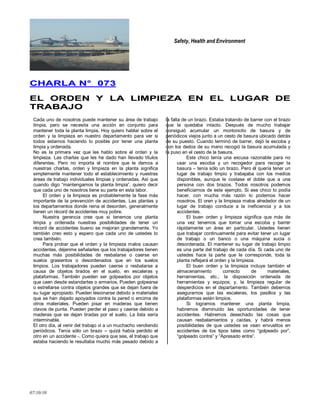 Safety, Health and Environment
07/10/10
CCHHAARRLLAA NN°° 007733
EELL OORRDDEENN YY LLAA LLIIMMPPIIEEZZAA EENN EELL LLUUGGAARR DDEE
TTRRAABBAAJJOO
Cada uno de nosotros puede mantener su área de trabajo
limpia, pero se necesita una acción en conjunto para
mantener toda la planta limpia. Hoy quiero hablar sobre el
orden y la limpieza en nuestro departamento para ver si
todos estamos haciendo lo posible por tener una planta
limpia y ordenada.
No es la primera vez que les hablo sobre el orden y la
limpieza. Las charlas que les he dado han llevado títulos
diferentes. Pero no importa el nombre que le demos a
nuestras charlas, orden y limpieza en la planta significa
simplemente mantener todo el establecimiento y nuestras
áreas de trabajo individuales limpias y ordenadas. Así que
cuando digo ―mantengamos la planta limpia‖, quiero decir
que cada uno de nosotros tiene su parte en esta labor.
El orden y la limpieza es probablemente la fase más
importante de la prevención de accidentes. Las plantas y
los departamentos donde reina el desorden, generalmente
tienen un récord de accidentes muy pobre.
Nuestra gerencia cree que si tenemos una planta
limpia y ordenada nuestras posibilidades de tener un
récord de accidentes bueno se mejoran grandemente. Yo
también creo esto y espero que cada uno de ustedes lo
crea también.
Para probar que el orden y la limpieza malos causan
accidentes, déjenme señalarles que los trabajadores tienen
muchas más posibilidades de resbalarse o caerse en
suelos grasientos o desordenados que en los suelos
limpios. Los trabajadores pueden caerse o resbalarse a
causa de objetos tirados en el suelo, en escaleras y
plataformas. También pueden ser golpeados por objetos
que caen desde estandartes o armarios. Pueden golpearse
o estrellarse contra objetos grandes que se dejan fuera de
su lugar apropiado. Pueden lesionarse debido a materiales
que se han dejado apoyados contra la pared o encima de
otros materiales. Pueden pisar en maderas que tienen
clavos de punta. Pueden perder el paso y caerse debido a
maderas que se dejan tiradas por el suelo. La lista sería
interminable.
El otro día, al venir del trabajo vi a un muchacho vendiendo
periódicos. Tenía sólo un brazo – quizá había perdido el
otro en un accidente -. Como quiera que sea, el trabajo que
estaba haciendo le resultaba mucho más pesado debido a
la falta de un brazo. Estaba tratando de barrer con el brazo
que le quedaba intacto. Después de mucho trabajar
consiguió acumular un montoncito de basura y de
periódicos viejos junto a un cesto de basura ubicado detrás
de su puesto. Cuando terminó de barrer, dejó la escoba y
con los dedos de su mano recogió la basura acumulada y
la puso en el cesto de la basura.
Este chico tenía una excusa razonable para no
usar una escoba y un recogedor para recoger la
basura – tenía sólo un brazo. Pero él quería tener un
lugar de trabajo limpio y trabajaba con los medios
disponibles, aunque le costase el doble que a una
persona con dos brazos. Todos nosotros podemos
beneficiarnos de este ejemplo. Si ese chico lo podía
hacer, con mucha más razón lo podemos hacer
nosotros. El oren y la limpieza malos alrededor de un
lugar de trabajo conduce a la ineficiencia y a los
accidentes.
El buen orden y limpieza significa que más de
una vez tenemos que tomar una escoba y barrer
rápidamente un área en particular. Ustedes tienen
que trabajar continuamente para evitar tener un lugar
de trabajo o un banco o una máquina sucia o
desordenada. El mantener su lugar de trabajo limpio
es una parte del trabajo de cada día. Si cada uno de
ustedes hace la parte que le corresponde, toda la
planta reflejará el orden y la limpieza.
El buen orden y la limpieza incluye también el
almacenamiento correcto de materiales,
herramientas, etc.; la disposición ordenada de
herramientas y equipos; y, la limpieza regular de
desperdicios en el departamento. También debemos
asegurarnos que las escaleras, los pasillos y las
plataformas estén limpios.
Si logramos mantener una planta limpia,
habremos disminuido las oportunidades de tener
accidentes. Habremos desechado las cosas que
causan resbalamientos y caídas, y habrá menos
posibilidades de que ustedes se vean envueltos en
accidentes de los tipos tales como ―golpeado por‖,
―golpeado contra‖ y ―Apresado entre‖.
 