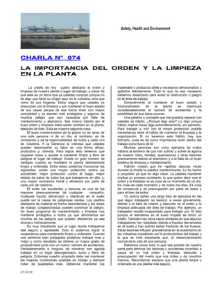 Safety, Health and Environment
07/10/10
CCHHAARRLLAA NN°° 007744
LLAA IIMMPPOORRTTAANNCCIIAA DDEELL OORRDDEENN YY LLAA LLIIMMPPIIEEZZAA
EENN LLAA PPLLAANNTTAA
La charla de hoy quiero dedicarla al orden y
limpieza de nuestra planta o lugar de trabajo, a pesar de
que este es un tema que ya ustedes conocen porque no
es algo que tiene su origen aquí en la industria, sino que
viene de sus hogares. Estoy seguro que ustedes se
preocupan por la limpieza y por mantener el buen estado
de sus casas porque de esa forma viven con mayor
comodidad y se sienten más protegidos y seguros de
muchos peligro que son causados por falta de
mantenimiento y abandono. Ese mismo interés por el
buen orden y limpieza debe existir también en la planta,
después de todo, Esta es nuestra segunda casa.
El buen mantenimiento de la planta no es tarea de
una sola persona ni de un día, al contrario, es de
constancia y de la responsabilidad de todos y cada uno
de nosotros. A la Gerencia le interesa que ustedes
puedan desempeñar su labor en una forma eficaz,
productiva y cómoda. Para lograr esto tenemos que
cooperar todos y ayudar a mantener limpio y libre de
peligros el lugar de trabajo. Existe un gran número de
ventajas cuando se mantiene la planta debidamente
limpia y ordenada. Entre éstas podemos mencionar las
siguientes: existe una mayor protección contra los
accidentes; mejor protección contra el fuego; mejor
estado de salud de todos los que trabajamos en ella; y,
una mayor conciencia moral y eficiencia por parte de
cada uno de nosotros.
El evitar los accidentes y lesiones es una de las
mayores preocupaciones de cualquier compañía.
Cualquier líquido derramado u obstáculo en el suelo
puede ser la causa de peligrosas caídas. Los pasillos
atestados de material en forma desordenada y las áreas
de trabajo congestionadas pueden contribuir al peligro.
Un buen programa de mantenimiento y limpieza nos
mantiene protegidos a todos ya que eliminamos así
muchos de los peligros que pueden afectarnos ya sea
directa o indirectamente.
Es muy importante que el lugar donde trabajamos
sea seguro y agradable. Esto lo podemos lograr si
cooperamos para mantenerlo limpio y ordenado. Cuando
nos sentimos bien protegidos podemos trabajar más y
mejor y como resultado se obtiene un mayor grado de
productividad junto con un menor número de accidentes.
Verdaderamente a ninguno de nosotros nos agrada
trabajar en un lugar desorganizado, sucio y lleno de
peligros. Entonces nuestro propósito debe ser mantener
las mejores condiciones posibles de trabajo y siempre
tratar de superarlas más. Debemos mantener los
materiales o productos útiles y necesarios almacenados o
apilados debidamente. Todo lo que no sea necesario
debemos desecharlo para evitar la obstrucción o peligro
en el área de trabajo.
Generalmente al mantener el buen estado y
funcionamiento de la planta se disminuye
considerablemente el número de accidentes y la
posibilidad de que éstos ocurran.
Una palabra o concepto que me gustaría repasar con
ustedes es hábito. ¿Porqué digo esto? Lo digo porque
hábito implica hacer algo automáticamente, sin pensarlo.
Para trabajar y vivir con la mayor protección posible
necesitamos tener el hábito de mantener la limpieza y la
organización. Si no tenemos este hábito, hay que
formarlo, pues es de suma importancia tanto dentro del
trabajo como fuera de él.
Muchas personas son vivos ejemplos de malos
hábitos al extremo de que han sufrido y sufren la agonía
de huesos rotos, heridas, quemaduras y otras lesiones
precisamente debido al abandono y a la falta de un buen
sistema de limpieza y mantenimiento.
Habrán notado que he repetido algunas veces
durante la charla la palabra mantenimiento. Lo he hecho
a propósito ya que es algo clave. La palabra mantener
implica un proceso constante, lo que quiere decir que el
orden y la limpieza no es cosa de un momento de un día.
Es cosa de cada momento y de todos los días. Es cosa
de constancia y de preocupación por parte de todos y
para el bien de todos.
Yo podría darles una larga lista de ejemplos en las
que algún trabajador se lesionó; a veces gravemente,
debido a la falta de interés y descuido en el orden y la
limpieza adecuada del área de trabajo. Por ejemplo, un
trabajador resultó incapacitado para trabajar por 10 días
porque al resbalarse en el suelo mojado se torció un
tobillo. También hay otros casos similares en que algunos
trabajadores han resbalado debido a líquidos derramados
en el suelo y han sufrido serias fracturas de los huesos.
Estas lesiones influyen grandemente en el ausentismo en
las industrias impidiendo así la productividad del trabajo y
lo que es más importante aun, el desenvolvimiento
normal de la vida de una persona.
Debemos poner todo lo que sea posible de nuestra
parte para eliminar las lesiones y accidentes ocurridos a
causa de un mal orden y limpieza, descuido y
preocupación del medio que nos rodea y de nosotros
mismos. Recordemos siempre que una planta limpia y
ordenada es una planta más segura.
 