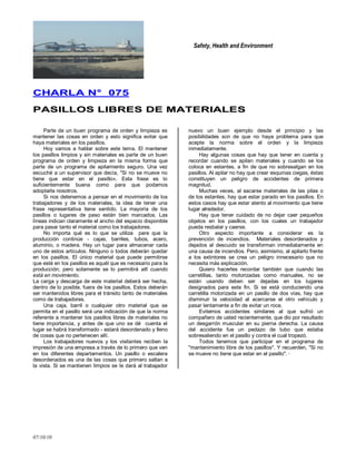 Safety, Health and Environment
07/10/10
CCHHAARRLLAA NN°° 007755
PPAASSIILLLLOOSS LLIIBBRREESS DDEE MMAATTEERRIIAALLEESS
Parte de un buen programa de orden y limpieza es
mantener las cosas en orden y esto significa evitar que
haya materiales en los pasillos.
Hoy vamos a hablar sobre este tema. El mantener
los pasillos limpios y sin materiales es parte de un buen
programa de orden y limpieza en la misma forma que
parte de un programa de apilamiento seguro. Una vez
escuché a un supervisor que decía, "Si no se mueve no
tiene que estar en el pasillo». Esta frase es lo
suficientemente buena como para que podamos
adoptarla nosotros.
Si nos detenemos a pensar en el movimiento de los
trabajadores y de los materiales, la idea de tener una
frase representativa tiene sentido. La mayoría de los
pasillos o lugares de paso están bien marcados. Las
líneas indican claramente el ancho del espacio disponible
para pasar tanto el material como los trabajadores.
No importa qué es lo que se utiliza pare que la
producción continúe - cajas, barriles, tubos, acero,
aluminio, o madera. Hay un lugar para almacenar cada
uno de estos artículos. Ninguno o todos deberán quedar
en los pasillos. El único material que puede permitirse
que esté en los pasillos es aquél que es necesario para la
producción; pero solamente se lo permitirá allí cuando
está en movimiento.
La carga y descarga de este material deberá ser hecha,
dentro de lo posible, fuera de los pasillos. Estos deberán
ser mantenidos libres para el tránsito tanto de materiales
como de trabajadores.
Una caja, barril o cualquier otro material que se
permita en el pasillo será una indicación de que la norma
referente a mantener los pasillos libres de materiales no
tiene importancia, y antes de que uno se dé cuenta el
lugar se habrá transformado - estará desordenado y lleno
de cosas que no pertenecen allí.
Los trabajadores nuevos y los visitantes reciben la
impresión de una empresa a través de lo primero que ven
en los diferentes departamentos. Un pasillo o escalera
desordenados es una de las cosas que primero saltan a
la vista. Si se mantienen limpios se Ie dará al trabajador
nuevo un buen ejemplo desde el principio y las
posibilidades son de que no haya problema para que
acepte la norma sobre el orden y la limpieza
inmediatamente.
Hay algunas cosas que hay que tener en cuenta y
recordar cuando se apilan materiales y cuando se los
coloca en estantes, a fin de que no sobresalgan en los
pasillos. Al apilar no hay que crear esquinas ciegas, éstas
constituyen un peligro de accidentes de primera
magnitud.
Muchas veces, al sacarse materiales de las pilas o
de los estantes, hay que estar parado en los pasillos. En
estos casos hay que estar atento al movimiento que tiene
lugar alrededor.
Hay que tener cuidado de no dejar caer pequeños
objetos en los pasillos, con los cuales un trabajador
pueda resbalar y caerse.
Otro aspecto importante a considerar es la
prevención de incendios. Materiales desordenados y
dejados al descuido se transforman inmediatamente en
una causa de incendios. Pero, asimismo, al apilarlo frente
a los extintores se crea un peligro innecesario que no
necesita más explicación.
Quiero hacerles recordar también que cuando las
carretillas, tanto motorizadas como manuales, no se
están usando deben ser dejadas en los lugares
designados para este fin. Si se está conduciendo una
carretilla motorizada en un pasillo de dos vías, hay que
disminuir la velocidad al acercarse el otro vehículo y
pasar lentamente a fin de evitar un roce.
Evitemos accidentes similares al que sufrió un
compañero de usted recientemente, que dio por resultado
un desgarrón muscular en su pierna derecha. La causa
del accidente fue un pedazo de tubo que estaba
sobresaliendo en el pasillo y contra el cual tropezó.
Todos tenemos que participar en el programa de
"mantenimiento libre de los pasillos". Y recuerden, "Si no
se mueve no tiene que estar en el pasillo". ·
 
