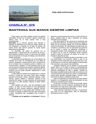 Safety, Health and Environment
07/10/10
CCHHAARRLLAA NN°° 007766
MMAANNTTEENNGGAA SSUUSS MMAANNOOSS SSIIEEMMPPRREE LLIIMMPPIIAASS
Estoy seguro que todos ustedes conocen la palabra
"dermatitis". Si bien es un término médico, durante los
últimos años se lo está usando más y más
corrientemente.
Dermatitis es un término general para describir o
designar la inflamación de la piel que puede resultar de
una exposición a irritantes en el lugar de trabajo. Se
puede dividir este término general en varias clases
específicas de dermatitis.
La dermatitis de aceite se produce por el
atascamiento y cerramiento de los orificios de la piel y
poros debido a aceites y ceras. La ropa sucia, los aceites
que se encuentran en el lugar de trabajo y los lubricantes,
pueden producirla.
La dermatitis de sensibilización es un tipo alérgico de
irritación de la piel. Es normalmente de una clase de
reacción retrasada y puede sufrirse como consecuencia
de un contacto con un producto químico o debido a un
contacto largo y repetido. La nota particular aquí es que
una vez que una persona se ha hecho sensible al agente,
la exposición o contacto más mínimo puede producir una
reacción que se puede extender rápidamente a otras
partes del cuerpo.
La dermatitis de contacto es causada por un irritante
primario y puede ser muy seria. Entre estos irritantes
primarios se incluyen: ácidos, solventes, jabones, colas,
resinas, caucho, plástico y cemento. Cuando se los
remueve del cuerpo, la capa protectora de la piel puede
removerse con ellos también, dejando el tejido inferior
expuesto.
Esto significa una cosa - hay que mantener la piel
limpia y si algo la irrita lavarse lo más rápidamente
posible. Al decir lavarse queremos significar eliminar
absolutamente todo lo que pueda estar irritando la piel,
no hacer un trabajo a medias. Hay que usar mucha agua
y jabón, restregarse bien, enjuagarse todo el jabón y
secarse.
¡ Cuidado con la gasolina o el kerosene ! Mucha
gente los usa pare lavarse las manos y si bien eliminan la
grasa, también irritan la piel y disuelven los aceites
naturales que la protegen.
Muy poca gente se da cuenta de lo importante que
es la piel pare sobrevivir. Su tarea principal es proteger el
tejido que se encuentra debajo. Es la primera defensa
contra los gérmenes. Sin esta defensa los gérmenes nos
invadirían y moriríamos. Aun los gérmenes que penetran
en el cuerpo a través de pequeñas cortaduras o
raspaduras, pueden crear problemas muy serios, este es
el motivo por el cual es importante recibir primeros
auxilios cuando se produce una lesión en la piel, no
importa lo pequeña que sea.
En la época de nuestros abuelos la dermatitis no era
una enfermedad muy corriente, debido a que no se
utilizaban muchas sustancias que la causaran pero, hoy,
la dermatitis es una de las enfermedades ocupacionales
más comunes y que causan más problemas.
Cualquier sustancia que se adhiera a la piel puede
causar daño si se la deja un tiempo lo suficientemente
largo, aun el agua. La piel que se mantiene húmeda por
períodos prolongados se seca y agrieta. También es
malo dejar suciedad sobre la piel, este es el motivo por el
cual las personas que tienen las manos constantemente
sucias tienen también pequeñas llagas o úlceras, sobre
todo entre los dedos y alrededor de las uñas.
(Aquí el supervisor que está dando la charla deberá
hablarle a los trabajadores sobre las facilidades de que
dispone la compañía para lavarse).
Al terminar una tarea o al final de la jornada, deben
de lavarse bien y de ser necesario, cambiarse la ropa. El
permanecer con ropa sucia, sobre todo la interior, puede
ser la cause de problemas de dermatitis.
Todos tenemos solamente una piel v si permitimos
que sufra por ser descuidados, ésta se desquitará,
haciéndonos sufrir y mucho.
 