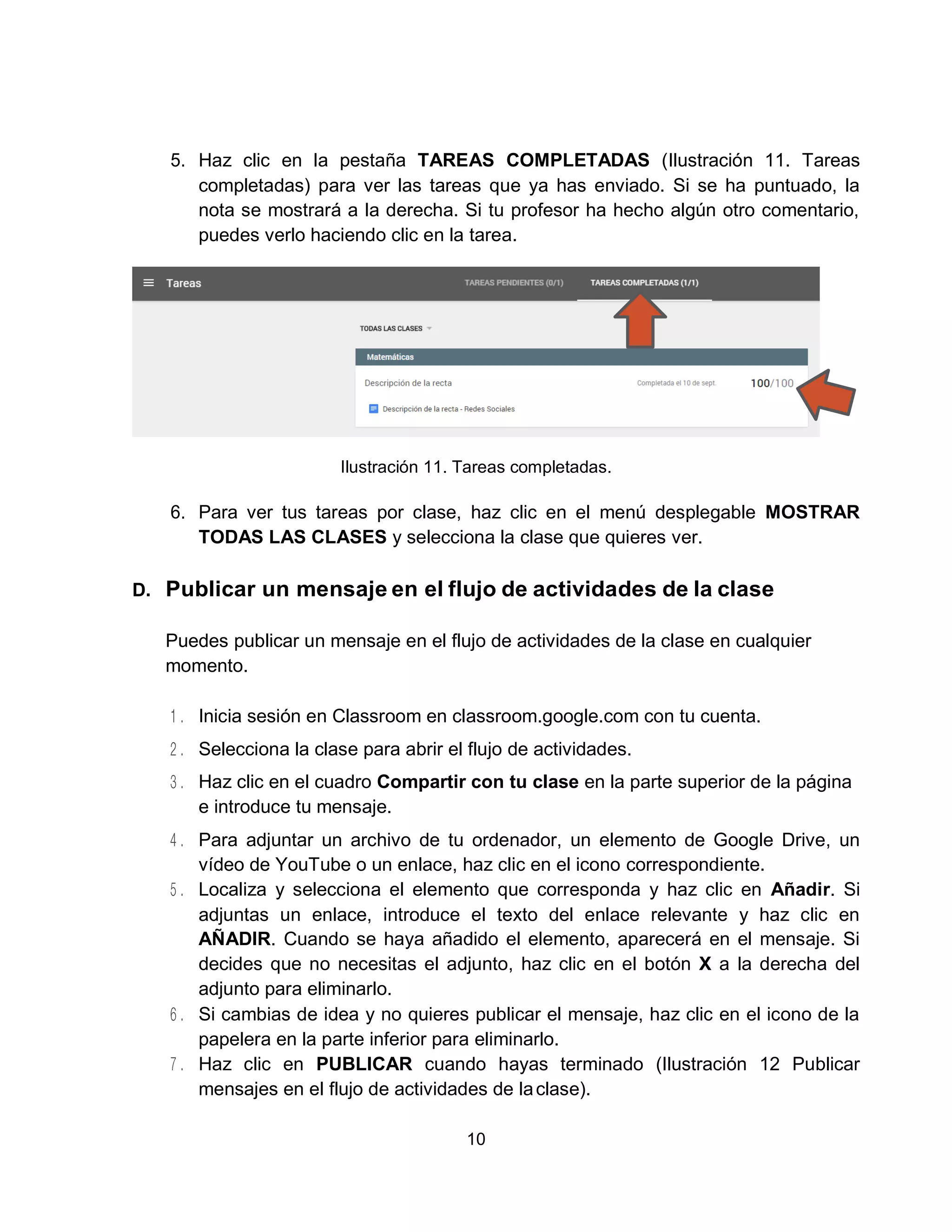 10
5. Haz clic en la pestaña TAREAS COMPLETADAS (Ilustración 11. Tareas
completadas) para ver las tareas que ya has enviado. Si se ha puntuado, la
nota se mostrará a la derecha. Si tu profesor ha hecho algún otro comentario,
puedes verlo haciendo clic en la tarea.
Ilustración 11. Tareas completadas.
6. Para ver tus tareas por clase, haz clic en el menú desplegable MOSTRAR
TODAS LAS CLASES y selecciona la clase que quieres ver.
D. Publicar un mensaje en el flujo de actividades de la clase
Puedes publicar un mensaje en el flujo de actividades de la clase en cualquier
momento.
Inicia sesión en Classroom en classroom.google.com con tu cuenta.
Selecciona la clase para abrir el flujo de actividades.
Haz clic en el cuadro Compartir con tu clase en la parte superior de la página
e introduce tu mensaje.
Para adjuntar un archivo de tu ordenador, un elemento de Google Drive, un
vídeo de YouTube o un enlace, haz clic en el icono correspondiente.
Localiza y selecciona el elemento que corresponda y haz clic en Añadir. Si
adjuntas un enlace, introduce el texto del enlace relevante y haz clic en
AÑADIR. Cuando se haya añadido el elemento, aparecerá en el mensaje. Si
decides que no necesitas el adjunto, haz clic en el botón X a la derecha del
adjunto para eliminarlo.
Si cambias de idea y no quieres publicar el mensaje, haz clic en el icono de la
papelera en la parte inferior para eliminarlo.
Haz clic en PUBLICAR cuando hayas terminado (Ilustración 12 Publicar
mensajes en el flujo de actividades de laclase).
 