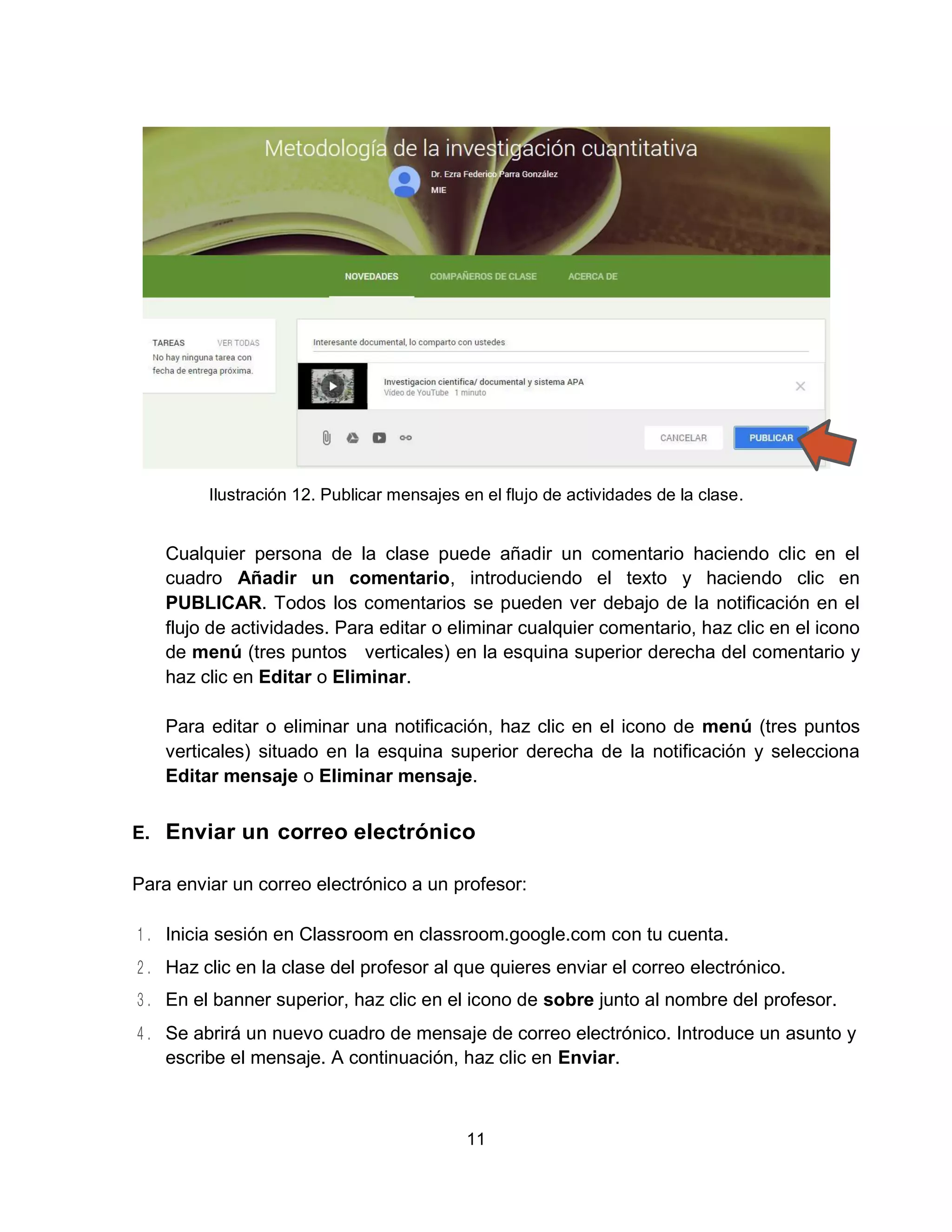 11
Ilustración 12. Publicar mensajes en el flujo de actividades de la clase.
Cualquier persona de la clase puede añadir un comentario haciendo clic en el
cuadro Añadir un comentario, introduciendo el texto y haciendo clic en
PUBLICAR. Todos los comentarios se pueden ver debajo de la notificación en el
flujo de actividades. Para editar o eliminar cualquier comentario, haz clic en el icono
de menú (tres puntos verticales) en la esquina superior derecha del comentario y
haz clic en Editar o Eliminar.
Para editar o eliminar una notificación, haz clic en el icono de menú (tres puntos
verticales) situado en la esquina superior derecha de la notificación y selecciona
Editar mensaje o Eliminar mensaje.
E. Enviar un correo electrónico
Para enviar un correo electrónico a un profesor:
Inicia sesión en Classroom en classroom.google.com con tu cuenta.
Haz clic en la clase del profesor al que quieres enviar el correo electrónico.
En el banner superior, haz clic en el icono de sobre junto al nombre del profesor.
Se abrirá un nuevo cuadro de mensaje de correo electrónico. Introduce un asunto y
escribe el mensaje. A continuación, haz clic en Enviar.
 