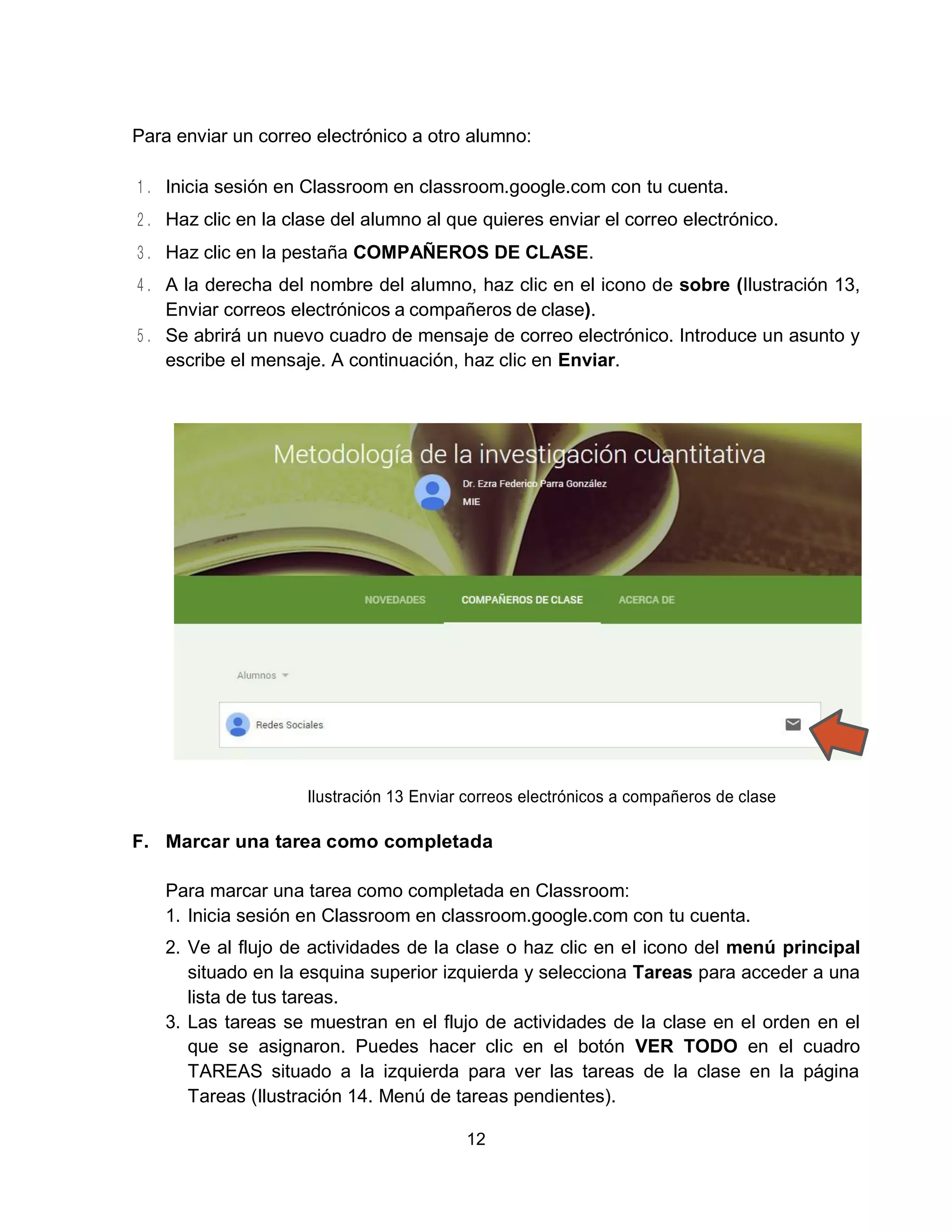 12
Para enviar un correo electrónico a otro alumno:
Inicia sesión en Classroom en classroom.google.com con tu cuenta.
Haz clic en la clase del alumno al que quieres enviar el correo electrónico.
Haz clic en la pestaña COMPAÑEROS DE CLASE.
A la derecha del nombre del alumno, haz clic en el icono de sobre (Ilustración 13,
Enviar correos electrónicos a compañeros de clase).
Se abrirá un nuevo cuadro de mensaje de correo electrónico. Introduce un asunto y
escribe el mensaje. A continuación, haz clic en Enviar.
Ilustración 13 Enviar correos electrónicos a compañeros de clase
F. Marcar una tarea como completada
Para marcar una tarea como completada en Classroom:
1. Inicia sesión en Classroom en classroom.google.com con tu cuenta.
2. Ve al flujo de actividades de la clase o haz clic en el icono del menú principal
situado en la esquina superior izquierda y selecciona Tareas para acceder a una
lista de tus tareas.
3. Las tareas se muestran en el flujo de actividades de la clase en el orden en el
que se asignaron. Puedes hacer clic en el botón VER TODO en el cuadro
TAREAS situado a la izquierda para ver las tareas de la clase en la página
Tareas (Ilustración 14. Menú de tareas pendientes).
 