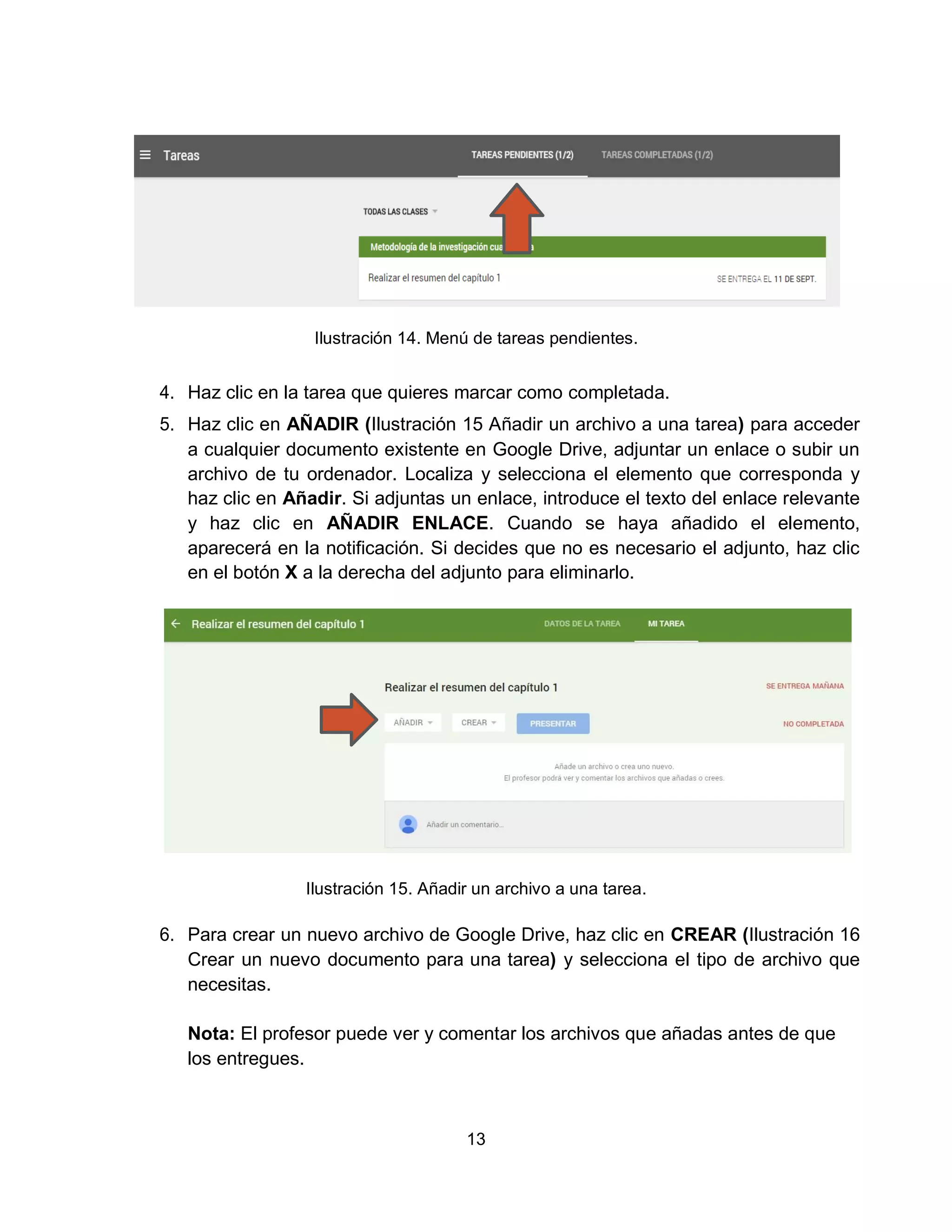 13
Ilustración 14. Menú de tareas pendientes.
4. Haz clic en la tarea que quieres marcar como completada.
5. Haz clic en AÑADIR (Ilustración 15 Añadir un archivo a una tarea) para acceder
a cualquier documento existente en Google Drive, adjuntar un enlace o subir un
archivo de tu ordenador. Localiza y selecciona el elemento que corresponda y
haz clic en Añadir. Si adjuntas un enlace, introduce el texto del enlace relevante
y haz clic en AÑADIR ENLACE. Cuando se haya añadido el elemento,
aparecerá en la notificación. Si decides que no es necesario el adjunto, haz clic
en el botón X a la derecha del adjunto para eliminarlo.
Ilustración 15. Añadir un archivo a una tarea.
6. Para crear un nuevo archivo de Google Drive, haz clic en CREAR (Ilustración 16
Crear un nuevo documento para una tarea) y selecciona el tipo de archivo que
necesitas.
Nota: El profesor puede ver y comentar los archivos que añadas antes de que
los entregues.
 