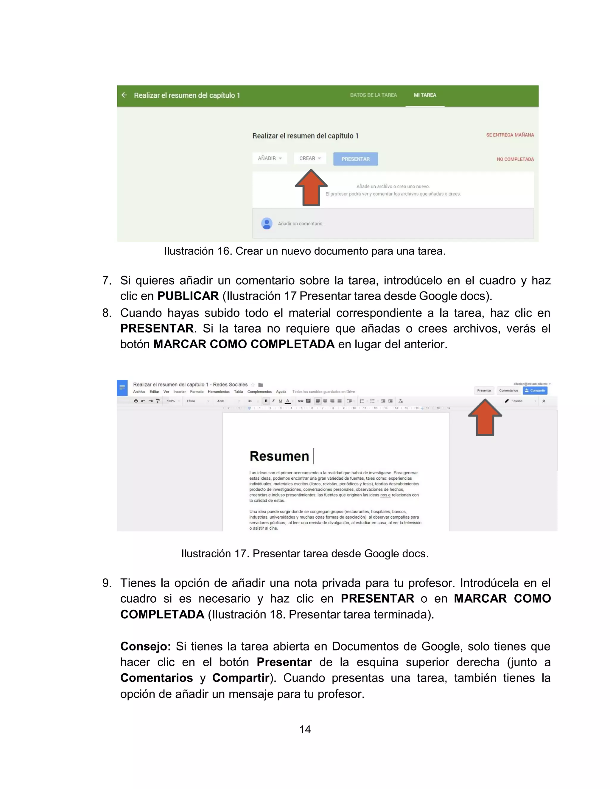 14
Ilustración 16. Crear un nuevo documento para una tarea.
7. Si quieres añadir un comentario sobre la tarea, introdúcelo en el cuadro y haz
clic en PUBLICAR (Ilustración 17 Presentar tarea desde Google docs).
8. Cuando hayas subido todo el material correspondiente a la tarea, haz clic en
PRESENTAR. Si la tarea no requiere que añadas o crees archivos, verás el
botón MARCAR COMO COMPLETADA en lugar del anterior.
Ilustración 17. Presentar tarea desde Google docs.
9. Tienes la opción de añadir una nota privada para tu profesor. Introdúcela en el
cuadro si es necesario y haz clic en PRESENTAR o en MARCAR COMO
COMPLETADA (Ilustración 18. Presentar tarea terminada).
Consejo: Si tienes la tarea abierta en Documentos de Google, solo tienes que
hacer clic en el botón Presentar de la esquina superior derecha (junto a
Comentarios y Compartir). Cuando presentas una tarea, también tienes la
opción de añadir un mensaje para tu profesor.
 