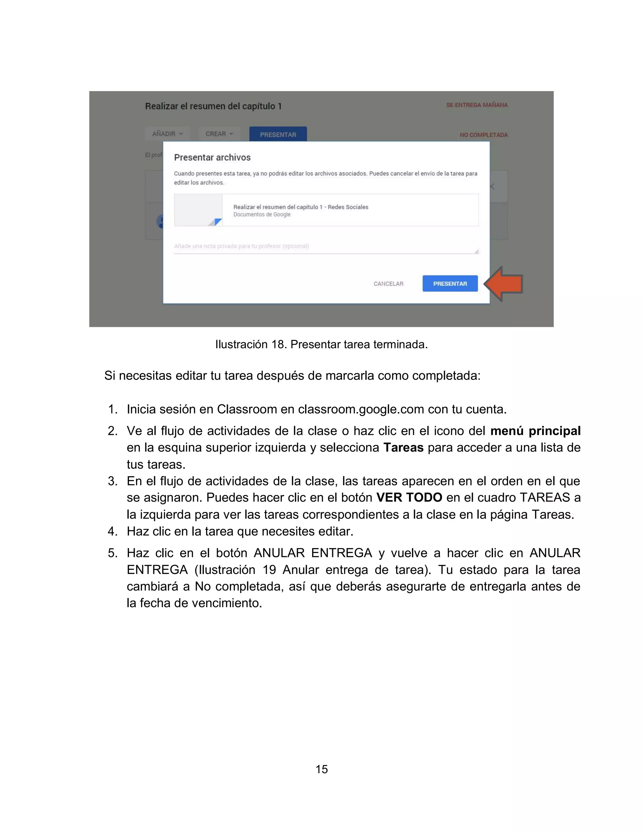 15
Ilustración 18. Presentar tarea terminada.
Si necesitas editar tu tarea después de marcarla como completada:
1. Inicia sesión en Classroom en classroom.google.com con tu cuenta.
2. Ve al flujo de actividades de la clase o haz clic en el icono del menú principal
en la esquina superior izquierda y selecciona Tareas para acceder a una lista de
tus tareas.
3. En el flujo de actividades de la clase, las tareas aparecen en el orden en el que
se asignaron. Puedes hacer clic en el botón VER TODO en el cuadro TAREAS a
la izquierda para ver las tareas correspondientes a la clase en la página Tareas.
4. Haz clic en la tarea que necesites editar.
5. Haz clic en el botón ANULAR ENTREGA y vuelve a hacer clic en ANULAR
ENTREGA (Ilustración 19 Anular entrega de tarea). Tu estado para la tarea
cambiará a No completada, así que deberás asegurarte de entregarla antes de
la fecha de vencimiento.
 