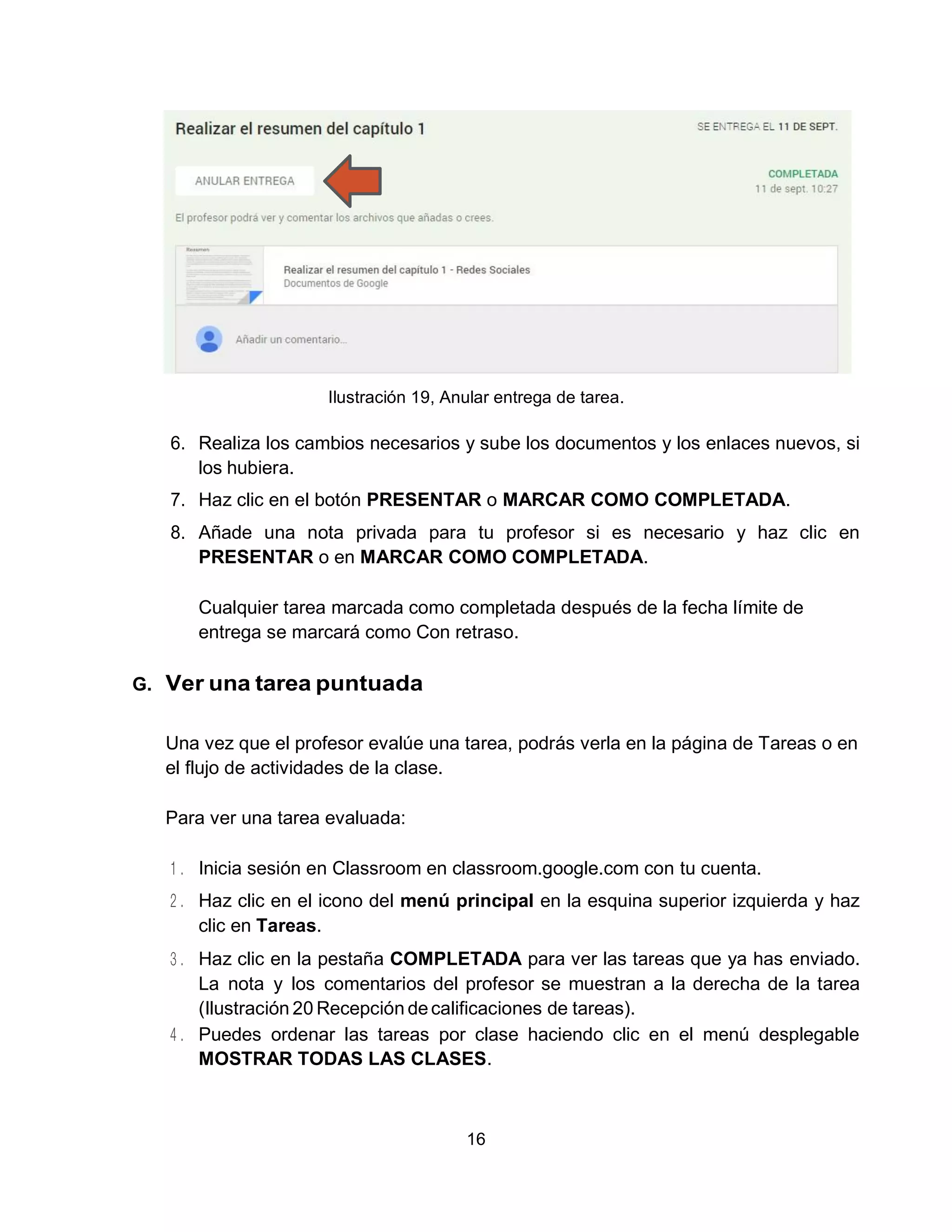 16
Ilustración 19, Anular entrega de tarea.
6. Realiza los cambios necesarios y sube los documentos y los enlaces nuevos, si
los hubiera.
7. Haz clic en el botón PRESENTAR o MARCAR COMO COMPLETADA.
8. Añade una nota privada para tu profesor si es necesario y haz clic en
PRESENTAR o en MARCAR COMO COMPLETADA.
Cualquier tarea marcada como completada después de la fecha límite de
entrega se marcará como Con retraso.
G. Ver una tarea puntuada
Una vez que el profesor evalúe una tarea, podrás verla en la página de Tareas o en
el flujo de actividades de la clase.
Para ver una tarea evaluada:
Inicia sesión en Classroom en classroom.google.com con tu cuenta.
Haz clic en el icono del menú principal en la esquina superior izquierda y haz
clic en Tareas.
Haz clic en la pestaña COMPLETADA para ver las tareas que ya has enviado.
La nota y los comentarios del profesor se muestran a la derecha de la tarea
(Ilustración 20 Recepción decalificaciones de tareas).
Puedes ordenar las tareas por clase haciendo clic en el menú desplegable
MOSTRAR TODAS LAS CLASES.
 