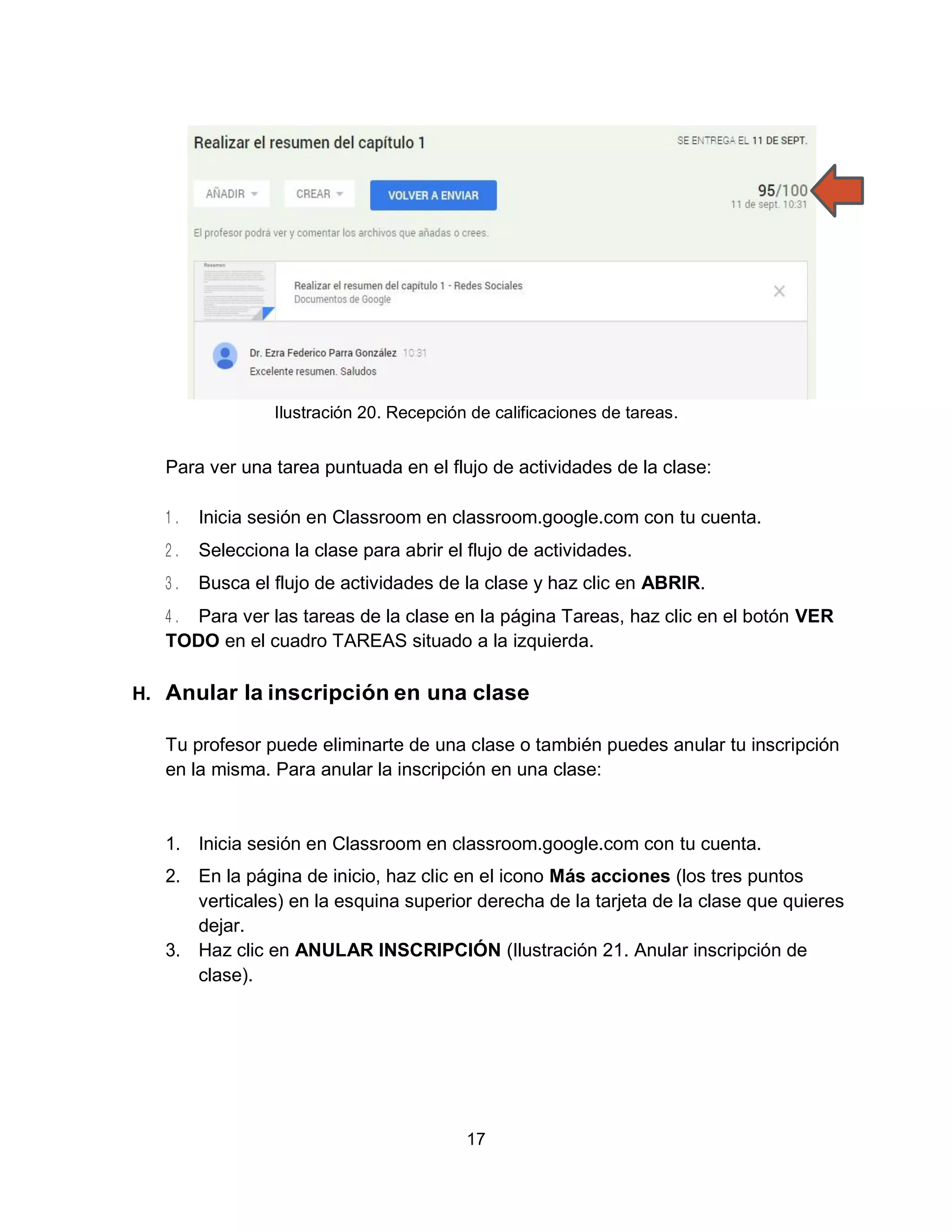17
Ilustración 20. Recepción de calificaciones de tareas.
Para ver una tarea puntuada en el flujo de actividades de la clase:
Inicia sesión en Classroom en classroom.google.com con tu cuenta.
Selecciona la clase para abrir el flujo de actividades.
Busca el flujo de actividades de la clase y haz clic en ABRIR.
Para ver las tareas de la clase en la página Tareas, haz clic en el botón VER
TODO en el cuadro TAREAS situado a la izquierda.
H. Anular la inscripción en una clase
Tu profesor puede eliminarte de una clase o también puedes anular tu inscripción
en la misma. Para anular la inscripción en una clase:
1. Inicia sesión en Classroom en classroom.google.com con tu cuenta.
2. En la página de inicio, haz clic en el icono Más acciones (los tres puntos
verticales) en la esquina superior derecha de la tarjeta de la clase que quieres
dejar.
3. Haz clic en ANULAR INSCRIPCIÓN (Ilustración 21. Anular inscripción de
clase).
 