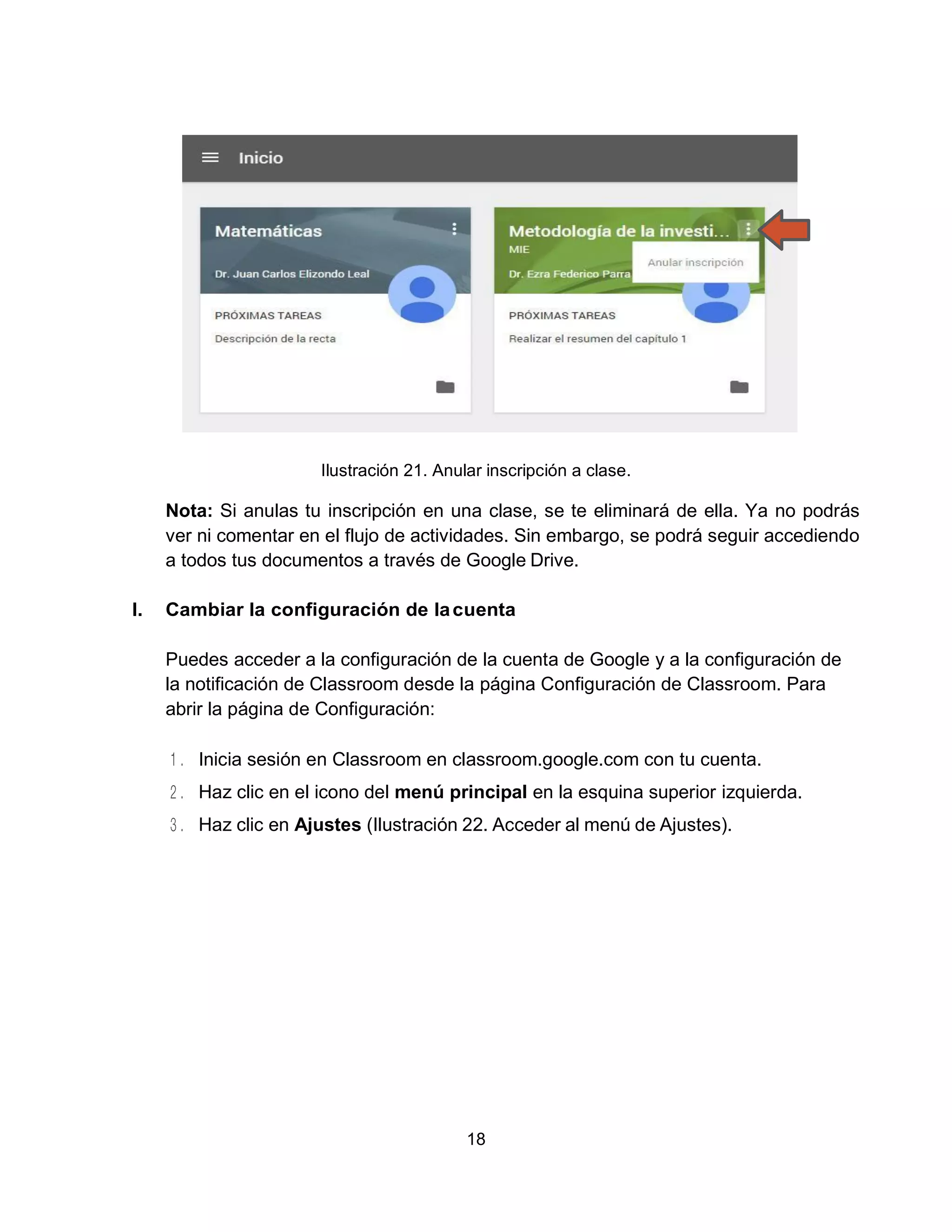 18
Ilustración 21. Anular inscripción a clase.
Nota: Si anulas tu inscripción en una clase, se te eliminará de ella. Ya no podrás
ver ni comentar en el flujo de actividades. Sin embargo, se podrá seguir accediendo
a todos tus documentos a través de Google Drive.
I. Cambiar la configuración de lacuenta
Puedes acceder a la configuración de la cuenta de Google y a la configuración de
la notificación de Classroom desde la página Configuración de Classroom. Para
abrir la página de Configuración:
Inicia sesión en Classroom en classroom.google.com con tu cuenta.
Haz clic en el icono del menú principal en la esquina superior izquierda.
Haz clic en Ajustes (Ilustración 22. Acceder al menú de Ajustes).
 