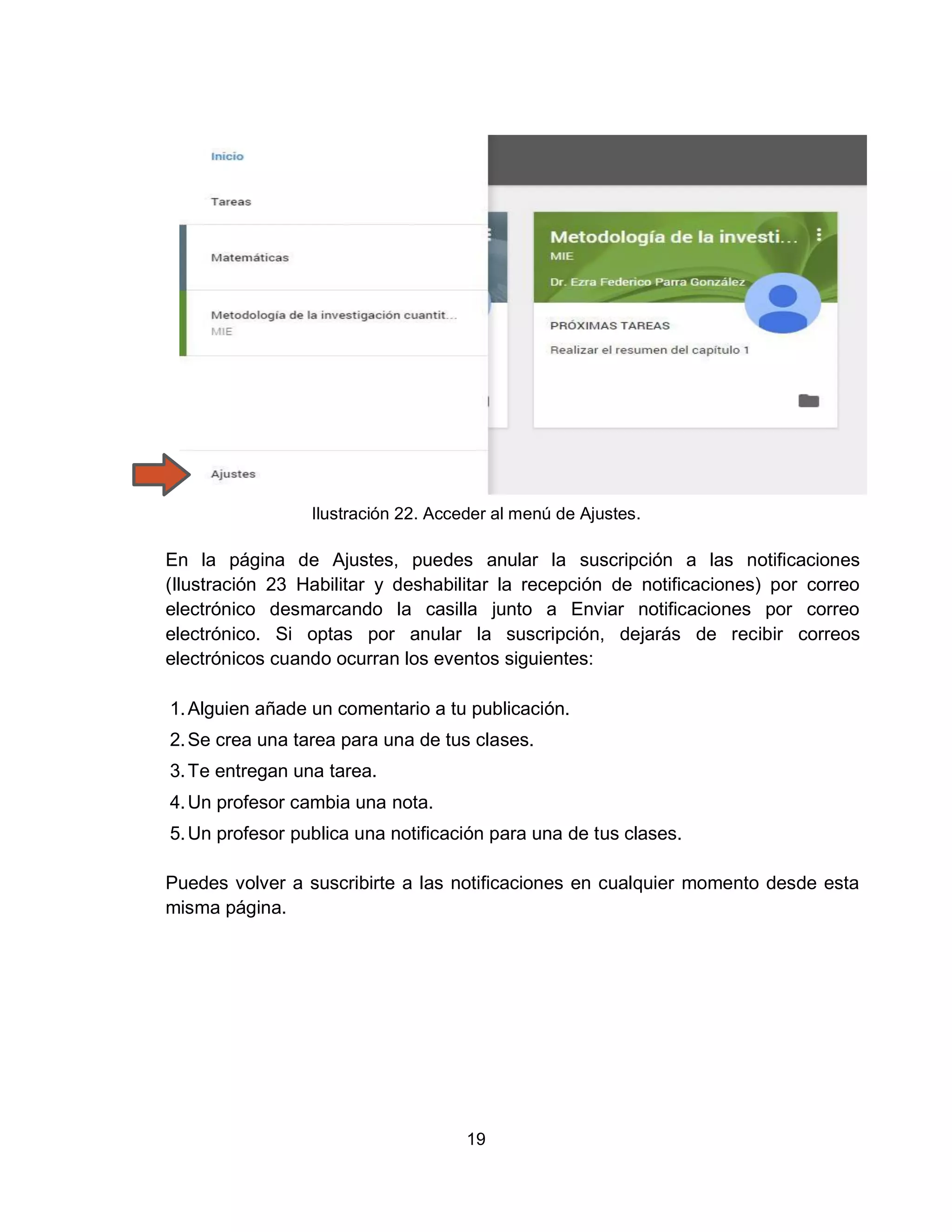 19
Ilustración 22. Acceder al menú de Ajustes.
En la página de Ajustes, puedes anular la suscripción a las notificaciones
(Ilustración 23 Habilitar y deshabilitar la recepción de notificaciones) por correo
electrónico desmarcando la casilla junto a Enviar notificaciones por correo
electrónico. Si optas por anular la suscripción, dejarás de recibir correos
electrónicos cuando ocurran los eventos siguientes:
1.Alguien añade un comentario a tu publicación.
2.Se crea una tarea para una de tus clases.
3.Te entregan una tarea.
4.Un profesor cambia una nota.
5.Un profesor publica una notificación para una de tus clases.
Puedes volver a suscribirte a las notificaciones en cualquier momento desde esta
misma página.
 