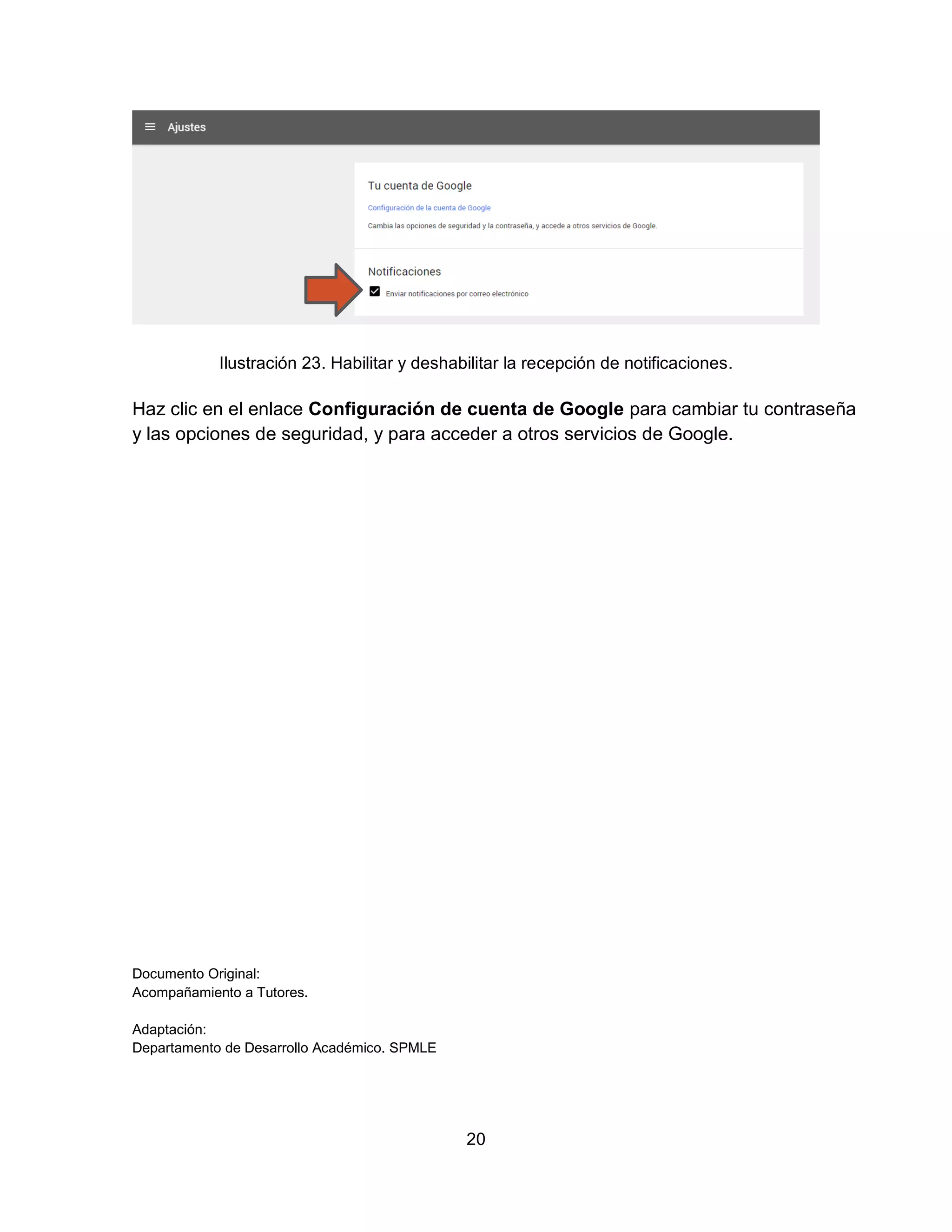 20
Ilustración 23. Habilitar y deshabilitar la recepción de notificaciones.
Haz clic en el enlace Configuración de cuenta de Google para cambiar tu contraseña
y las opciones de seguridad, y para acceder a otros servicios de Google.
Documento Original:
Acompañamiento a Tutores.
Adaptación:
Departamento de Desarrollo Académico. SPMLE
 