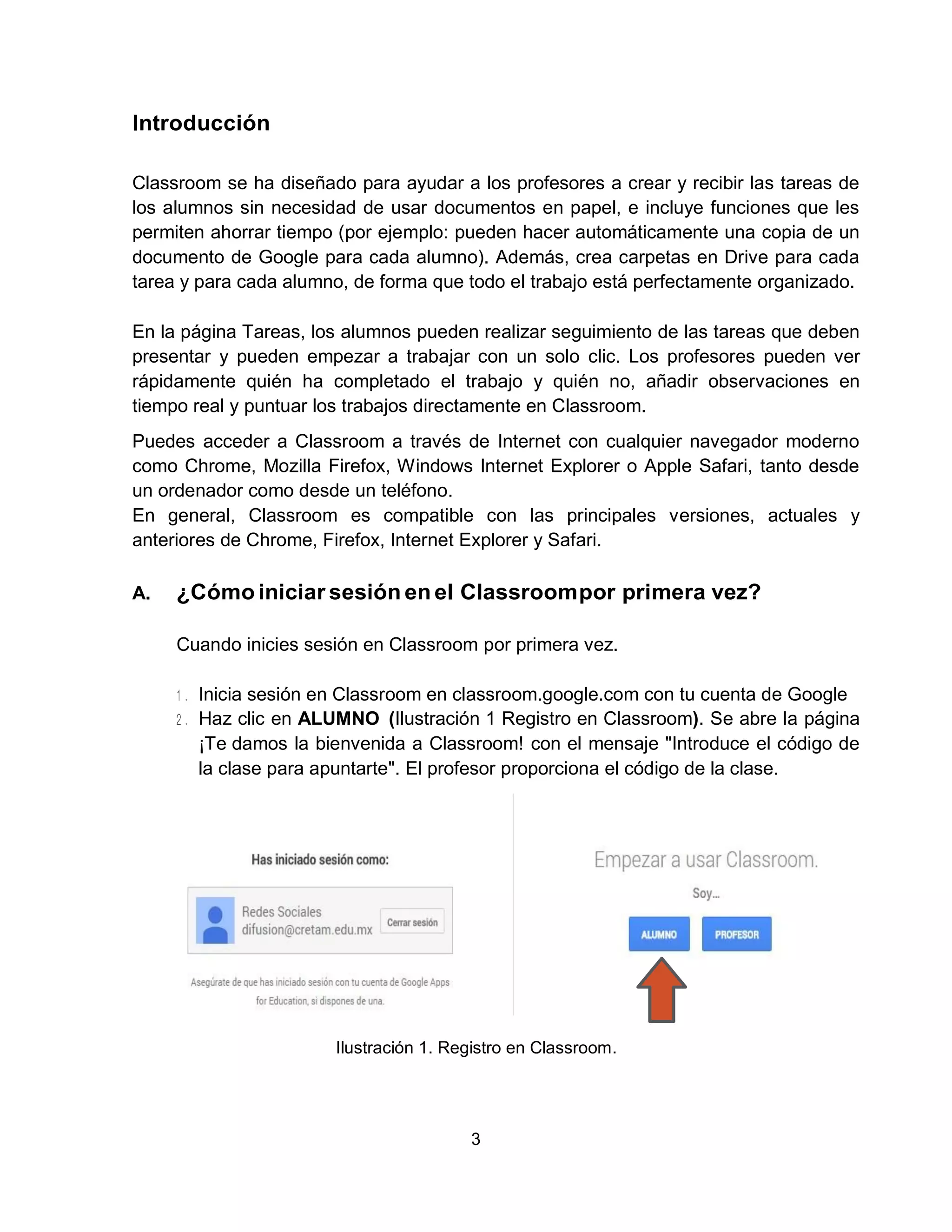 3
Introducción
Classroom se ha diseñado para ayudar a los profesores a crear y recibir las tareas de
los alumnos sin necesidad de usar documentos en papel, e incluye funciones que les
permiten ahorrar tiempo (por ejemplo: pueden hacer automáticamente una copia de un
documento de Google para cada alumno). Además, crea carpetas en Drive para cada
tarea y para cada alumno, de forma que todo el trabajo está perfectamente organizado.
En la página Tareas, los alumnos pueden realizar seguimiento de las tareas que deben
presentar y pueden empezar a trabajar con un solo clic. Los profesores pueden ver
rápidamente quién ha completado el trabajo y quién no, añadir observaciones en
tiempo real y puntuar los trabajos directamente en Classroom.
Puedes acceder a Classroom a través de Internet con cualquier navegador moderno
como Chrome, Mozilla Firefox, Windows Internet Explorer o Apple Safari, tanto desde
un ordenador como desde un teléfono.
En general, Classroom es compatible con las principales versiones, actuales y
anteriores de Chrome, Firefox, Internet Explorer y Safari.
A. ¿Cómo iniciar sesión en el Classroompor primera vez?
Cuando inicies sesión en Classroom por primera vez.
Inicia sesión en Classroom en classroom.google.com con tu cuenta de Google
Haz clic en ALUMNO (Ilustración 1 Registro en Classroom). Se abre la página
¡Te damos la bienvenida a Classroom! con el mensaje "Introduce el código de
la clase para apuntarte". El profesor proporciona el código de la clase.
Ilustración 1. Registro en Classroom.
 