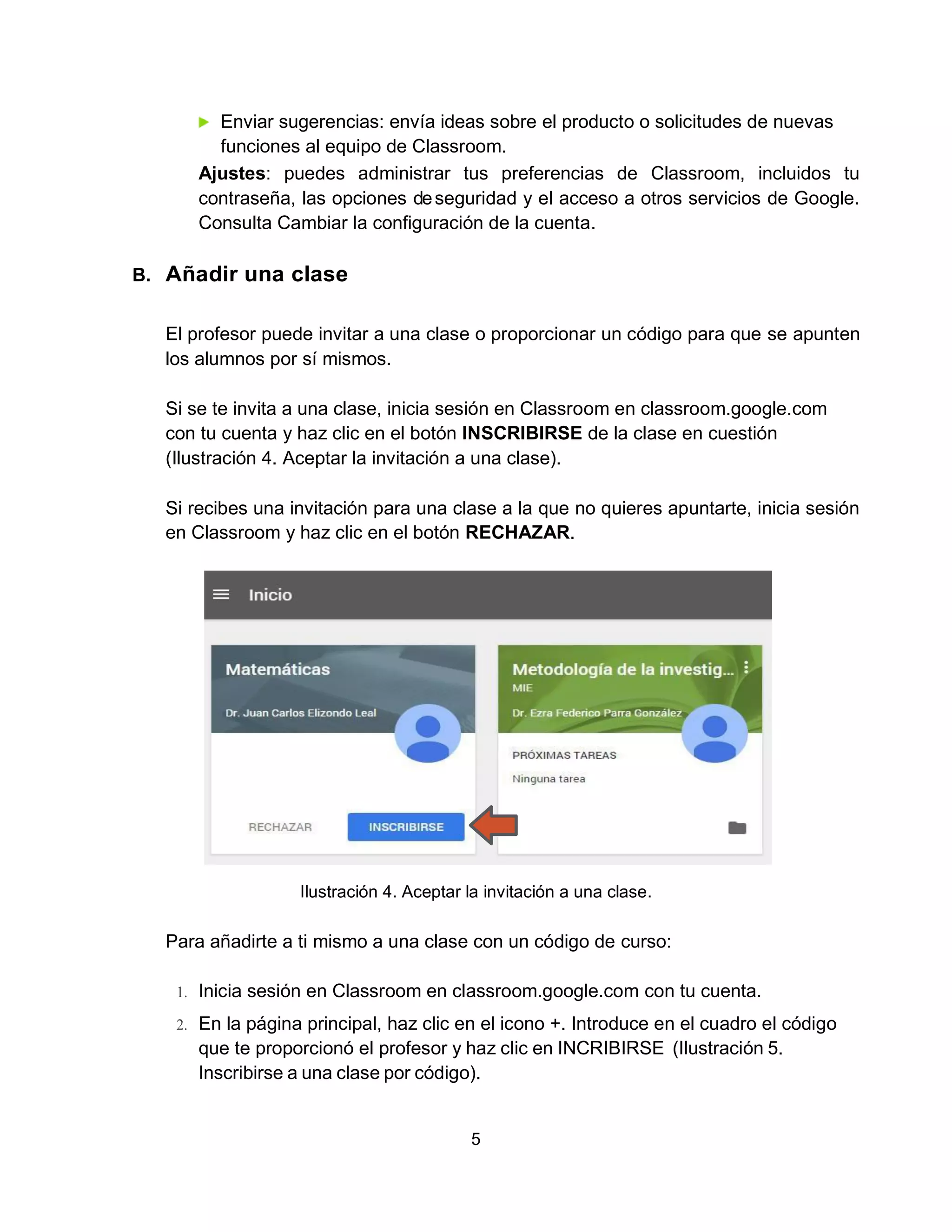 5
Enviar sugerencias: envía ideas sobre el producto o solicitudes de nuevas
funciones al equipo de Classroom.
Ajustes: puedes administrar tus preferencias de Classroom, incluidos tu
contraseña, las opciones deseguridad y el acceso a otros servicios de Google.
Consulta Cambiar la configuración de la cuenta.
B. Añadir una clase
El profesor puede invitar a una clase o proporcionar un código para que se apunten
los alumnos por sí mismos.
Si se te invita a una clase, inicia sesión en Classroom en classroom.google.com
con tu cuenta y haz clic en el botón INSCRIBIRSE de la clase en cuestión
(Ilustración 4. Aceptar la invitación a una clase).
Si recibes una invitación para una clase a la que no quieres apuntarte, inicia sesión
en Classroom y haz clic en el botón RECHAZAR.
Ilustración 4. Aceptar la invitación a una clase.
Para añadirte a ti mismo a una clase con un código de curso:
1. Inicia sesión en Classroom en classroom.google.com con tu cuenta.
2. En la página principal, haz clic en el icono +. Introduce en el cuadro el código
que te proporcionó el profesor y haz clic en INCRIBIRSE (Ilustración 5.
Inscribirse a una clase por código).
 