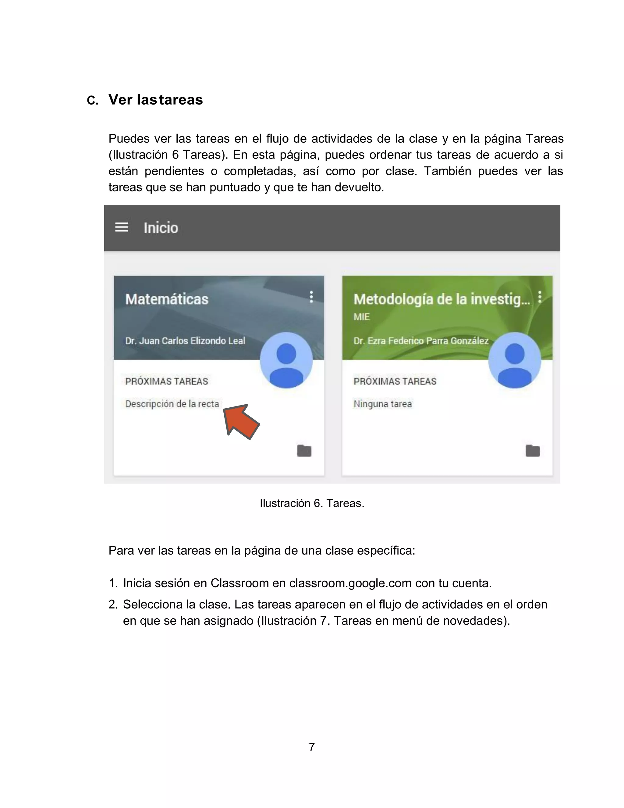 7
C. Ver lastareas
Puedes ver las tareas en el flujo de actividades de la clase y en la página Tareas
(Ilustración 6 Tareas). En esta página, puedes ordenar tus tareas de acuerdo a si
están pendientes o completadas, así como por clase. También puedes ver las
tareas que se han puntuado y que te han devuelto.
Ilustración 6. Tareas.
Para ver las tareas en la página de una clase específica:
1. Inicia sesión en Classroom en classroom.google.com con tu cuenta.
2. Selecciona la clase. Las tareas aparecen en el flujo de actividades en el orden
en que se han asignado (Ilustración 7. Tareas en menú de novedades).
 