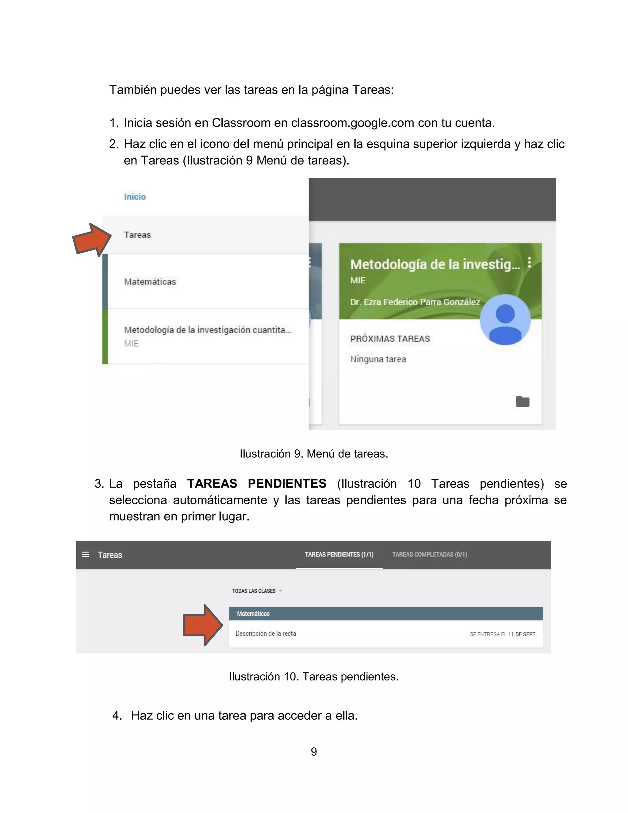 9
También puedes ver las tareas en la página Tareas:
1. Inicia sesión en Classroom en classroom.google.com con tu cuenta.
2. Haz clic en el icono del menú principal en la esquina superior izquierda y haz clic
en Tareas (Ilustración 9 Menú de tareas).
Ilustración 9. Menú de tareas.
3. La pestaña TAREAS PENDIENTES (Ilustración 10 Tareas pendientes) se
selecciona automáticamente y las tareas pendientes para una fecha próxima se
muestran en primer lugar.
Ilustración 10. Tareas pendientes.
4. Haz clic en una tarea para acceder a ella.
 