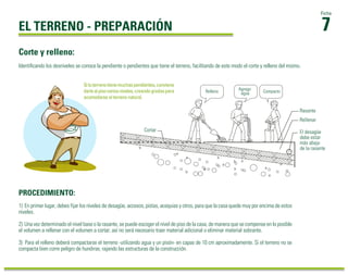 1) En primer lugar, debes fijar los niveles de desagüe, accesos, pistas, acequias y otros, para que la casa quede muy por encima de estos
niveles.
2) Una vez determinado el nivel base o la rasante, se puede escoger el nivel de piso de la casa, de manera que se compense en lo posible
el volumen a rellenar con el volumen a cortar; así no será necesario traer material adicional o eliminar material sobrante.
3) Para el relleno deberá compactarse el terreno -utilizando agua y un pisón- en capas de 10 cm aproximadamente. Si el terreno no se
compacta bien corre peligro de hundirse, rajando las estructuras de la construcción.
PROCEDIMIENTO:
7
Ficha
EL TERRENO - PREPARACIÓN
Identiﬁcando los desniveles se conoce la pendiente o pendientes que tiene el terreno, facilitando de este modo el corte y relleno del mismo.
Corte y relleno:
Situterrenotienemuchaspendientes,conviene
darlealpisovariosniveles,creandogradaspara
acomodarse al terreno natural.
Rasante
Rellenar
El desagüe
debe estar
más abajo
de la rasante
Cortar
Relleno Agrego
agua Compacto
 