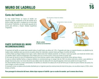 MURO DE LADRILLO
El asentado del ladrillo se puede hacer parado (sobre el suelo) hasta una altura de 1.20 m. Superado este tope, se requiere levantar una plataforma de
madera sobre caballetes para que encima se pueda colocar los materiales y pararse hasta que llegue a la altura del techo.
La última hilada que llegue debajo de las vigas o techo, deberá estar bien trabada acuñando -en el hueco o vacío que quede- una mezcla de mortero seco.
Los ladrillos deben colocarse desplazados entre hiladas para así no formar puntos críticos por donde se pueda rajar.
En las casas de más de un piso es fundamental que los muros del piso superior estén colocados encima de los muros del piso inferior.
En caso se utilicen ladrillos hechos a máquina (sólidos) en construcciones que no tengan más de 2.50 m de altura entre piso y techo, y que además no
tengan más de tres pisos. Los muros del primer piso deben estar de cabeza (25 cm) y los del segundo y tercer piso podrán ser de soga (15 cm).
De utilizar ladrillos hechos a mano (artesanales), los ladrillos se colocarán de cabeza (25 cm) de tal forma que en todos los pisos (máximo dos pisos), los
muros tengan un ancho uniforme.
Es necesario contar con planos estructurales diseñados por un ingeniero para las construcciones de más de tres pisos, con una altura mayor a 2.50 m, entre
el piso y el techo.
Para proseguir la elevación del muro, debes dejar reposar el ladrillo -que se acaba de asentar- por lo menos doce horas.
Es muy simple. Primero se marca el ladrillo con
pequeños golpes, empleando el ﬁlo del martillo de la
picota y luego, para partir, se golpea con el mismo lado
de la picota. Finalmente, se usa la parte aguzada de la
picota para eliminar y limpiar rebabas (superﬁcies
irregulares).
16
Ficha
Corte del ladrillo:
Esta herramienta llamada picota es
la que necesitarás para realizar el
corte del ladrillo.
PARTE SUPERIOR DEL MURO
RECOMENDACIONES:
Ladrillo
Con este lado se limpian las rebabas
Con este lado se marca y se corta
¡Mucho cuidado
al utilizar las herramientas!
Ladrillo Con gradas
 