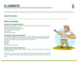 5
Ficha
EL CEMENTO
Para la construcción de tu casa necesitas Cemento Sol, Atlas o Tipo V de Cementos Lima, que son las marcas más vendidas en el mercado.
Clases de cementos:
Tipos de cemento:
Setecientosañosa.C.seutilizabaunamezclaqueconeltiemposedenominó“cemento”.Hastanuestrosdíasestematerialesdevitalimportanciaparalaconstrucción.
Cemento Sol - Cemento Portland Tipo I
El tiempo de endurecimiento o “curado” es rápido, por lo tanto, es el más adecuado para ser usado en:
•Construcciones de cualquier tamaño
•Concretos aligerados, densos y normales
•Mortero para asentado de ladrillo
•Pretensados
•Desencofrados rápidos
Cemento Tipo V - Cemento Portland Tipo V
Fabricado especialmente para obras en donde se requiere concreto de alta resistencia al ataque de
sulfatos (salitre) como:
•Cimentaciones, túneles, tuberías, canales de riego, muros de contención, depósitos, presas y obras en
contacto con suelos o aguas que contienen sulfatos (salitre) y en construcción de piscinas y casas en la
playa.
Cemento Atlas - Cemento Portland Tipo IP
Suhidrataciónesmáslentaporloqueserequiereunperíodode“curado”(provisióndesuﬁcienteaguaantesde
endurecer)másprolongados.TienelamismaresistenciaqueelCementoTipoI.Serecomiendautilizarlopara:
•Cimentación en todo terreno (especialmente cuando son salitrosos)
•Albañilería
•Sellados
•Canales
•Obras sanitarias y marítimas
 