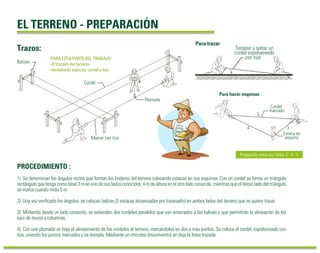 1) Se determinan los ángulos rectos que forman los linderos del terreno colocando estacas en sus esquinas. Con un cordel se forma un triángulo
rectángulo que tenga como base 3 m en uno de sus lados conocidos, 4 m de altura en el otro lado conocido, mientras que el tercer lado del triángulo
se marca cuando mida 5 m.
2) Una vez veriﬁcado los ángulos, se colocan balizas (2 estacas atravesadas por travesaño) en ambos lados del terreno que se quiere trazar.
3) Midiendo desde un lado conocido, se extienden dos cordeles paralelos que van amarrados a las balizas y que permitirán la alineación de los
ejes de muros y columnas.
4) Con una plomada se baja el alineamiento de los cordeles al terreno, marcándolos en dos o más puntos. Se coloca el cordel, espolvoreado con
tiza, uniendo los puntos marcados y se tiempla. Mediante un chicoteo (movimiento) se deja la línea trazada.
PROCEDIMIENTO :
Trazos:
EL TERRENO - PREPARACIÓN
PARA ESTA PARTE DEL TRABAJO
-El trazado del terreno-
necesitarás estacas, cordel y tiza.
Proporción entre los lados 3 : 4 : 5
Cordel
marcado
Estaca en
esquina
Para hacer esquinas
4
5
3
Para trazar
Templar y soltar un
cordel espolvereado
con tiza
Cordel
Plomada
Marcar con tiza
Balizas
 