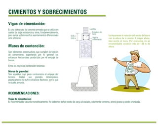CIMIENTOS Y SOBRECIMIENTOS
RECOMENDACIONES:
Es una estructura de concreto armado que se utiliza en
suelos de baja resistencia y sirve, fundamentalmente,
para evitar y disminuir los asentamientos diferenciales
ante el sismo.
Vigas de cimentación:
Son elementos constructivos que cumplen la función
de cerramiento, soportando por lo general los
esfuerzos horizontales producidos por el empuje de
tierras.
Entre los muros de contención tenemos:
Muros de gravedad
Son aquellos cuyo peso contrarresta el empuje del
terreno. Dadas sus grandes dimensiones,
prácticamente no sufre esfuerzos flectores, por lo que
no suele armarse.
Muros de contención:
Vigas de cimentación:
Es recomendable vaciarla monolíticamente. No debemos echar piedra de zanja al vaciado, solamente cemento, arena gruesa y piedra chancada.
Es importante la relación del ancho del muro
con la altura de la misma. A mayor altura,
más ancho el muro. Por economía, no es
recomendable construir más de 1.50 m de
altura.
0.30 a
0.40 m
Ladrillos
Viga de
cimentación
Armadura de
fierro
 