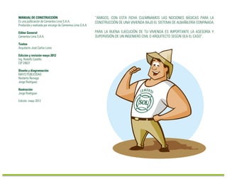 “AMIGOS, CON ESTA FICHA CULMINAMOS LAS NOCIONES BÁSICAS PARA LA
CONSTRUCCIÓN DE UNA VIVIENDA BAJO EL SISTEMA DE ALBAÑILERÍA CONFINADA.
PARA LA BUENA EJECUCIÓN DE TU VIVIENDA ES IMPORTANTE LA ASESORÍA Y
SUPERVISIÓN DE UN INGENIERO CIVIL O ARQUITECTO SEGÚN SEA EL CASO”.
MANUAL DE CONSTRUCCIÓN
Es una publicación de Cementos Lima S.A.A.
Producida y realizada por encargo de Cementos Lima S.A.A.
Editor General
Cementos Lima S.A.A.
Textos
Arquitecto José Carlos Lores
Edición y revisión-mayo 2012
Ing. Rodolfo Castillo
CIP 24637
Diseño y diagramación
MAYO PUBLICIDAD
Norberto Noriega
Jorge Rodríguez
Ilustración
Jorge Rodríguez
Edición: mayo 2012
Hecho el Depósito legal: 1501432002-0559
Cementos Lima S.A.A.
Av. Atocongo 2440 - Villa María del Triunfo
 