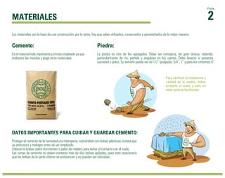 2
Ficha
MATERIALES
Es el material más importante y el más empleado ya que
endurece las mezclas y pega otros materiales.
Piedra:
La piedra es otro de los agregados. Debe ser compacta, de gran dureza, redonda,
particularmente de río, partida y angulosa en los cantos. Debe lavarse si presenta
suciedad o polvo. Su tamaño puede ser de 1/2” (pulgada), 3/4”, 1” y para los cimientos 8”.
Proteger el cemento de la humedad y la intemperie, cubriéndolo con bolsas plásticas, evitará que
se endurezca y malogre antes de ser empleado.
Colocar la bolsas sobre durmientes o palos de madera para evitar el contacto con el suelo.
Las rumas de cemento no deben contener más de diez bolsas apiladas, pues esto ocasionaría
que las bolsas de la parte inferior se endurezcan y no puedan ser utilizadas.
Cemento:
DATOS IMPORTANTES PARA CUIDAR Y GUARDAR CEMENTO:
Para verificar la resistencia y
calidad de la piedra, debes
arrojarla al suelo y esta no
debe partirse fácilmente.
Los materiales son la base de una construcción, por lo tanto, hay que saber utilizarlos, conservarlos y aprovecharlos de la mejor manera.
 