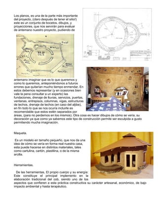 Los planos, es una de la parte más importante
del proyecto, (claro después de tener el sitio!)
este es un conjunto de bocetos, dibujos, y
proyecciones, que nos servirán para evaluar
de antemano nuestro proyecto, pudiendo de
antemano imaginar que es lo que queremos y
como lo queremos, anteponiéndonos a futuros
errores que quitarían mucho tiempo enmendar. En
estos debemos representar (y en ocasiones bien
vale la pena consultar a un experto) las
fundaciones, drenaje de lluvias, servicios, puertas,
ventanas, entrepisos, columnas, vigas, estructuras
de techos, drenaje de techos (en caso del aljibe),
en fin todo lo que se nos ocurra incluirle es
recomendable que estos estén separados por
áreas, (para no perdernos en los mismos). Otra cosa es hacer dibujos de cómo se vería, su
decoración ya que como ya sabemos este tipo de construcción permite ser esculpida a gusto
permitiendo mucha imaginación.
Maqueta.
Es un modelo en tamaño pequeño, que nos da una
idea de cómo se vería en forma real nuestra casa,
esta puede hacerse en distintos materiales, tales
como cartulina, cartón, plastilina, o de la misma
arcilla.
Herramientas.
De las herramientas, El propio cuerpo y su energía:
Este constituye el principal implemento en la
elaboración tradicional del cob, siendo uno de los
aspectos que confieren a esta práctica constructiva su carácter artesanal, económico, de bajo
impacto ambiental y hasta terapéutico.
 