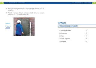 32 MANUAL DE CONSTRUCCIÓN PARA MAESTROS DE OBRA MANUAL DE CONSTRUCCIÓN PARA MAESTROS DE OBRA 33
3.- Prepara la mezcla (mortero) en la proporción: 1 de cemento por 5 de
arena fina.
4.- Procede a tarrajear el muro teniendo cuidado de que su espesor
esté entre 1.0 y 1.5 cm (Ver figura 31).
Figura 31
Tarrajeando
sobre la
malla fija.
2.-PROCESOS DE CONSTRUCCIÓN
2.1 Doblado del Acero 32
2.2 Columnas 35
2.3 Vigas 43
2.4 Losas Aligeradas 51
2.5 Escaleras 63
CAPÍTULO 2
 