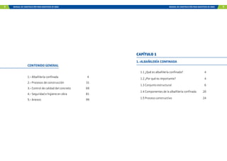 4 MANUAL DE CONSTRUCCIÓN PARA MAESTROS DE OBRA MANUAL DE CONSTRUCCIÓN PARA MAESTROS DE OBRA 5
CONTENIDO GENERAL
1.- Albañilería confinada			 4
2.- Procesos de construcción 		 31
3.- Control de calidad del concreto		 69
4.- Seguridad e higiene en obra		 81
5.- Anexos					99
1.-ALBAÑILERÍA CONFINADA
1.1 ¿Qué es albañilería confinada?		 4
1.2 ¿Por qué es importante?		 4
1.3 Conjunto estructural		 6
1.4 Componentes de la albañilería confinada 20
1.5 Proceso constructivo 24
CAPÍTULO 1
 
