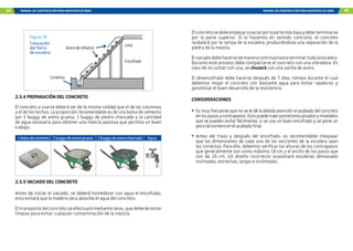 68 MANUAL DE CONSTRUCCIÓN PARA MAESTROS DE OBRA MANUAL DE CONSTRUCCIÓN PARA MAESTROS DE OBRA 69
Cimiento
Encofrado
Losa
Aceroderefuerzo
Figura 79
Colocación
del fierro
de escalera
2.5.4 PREPARACIÓN DEL CONCRETO
El concreto a usarse deberá ser de la misma calidad que el de las columnas
y el de los techos. La proporción recomendable es de una bolsa de cemento
por 1 buggy de arena gruesa, 1 buggy de piedra chancada y la cantidad
de agua necesaria para obtener una mezcla pastosa que permita un buen
trabajo.
1bolsadecemento 1buggydearenagruesa 1buggydearenachancada Agua
2.5.5 VACIADO DEL CONCRETO
Antes de iniciar el vaciado, se deberá humedecer con agua el encofrado,
esto evitará que la madera seca absorba el agua del concreto.
El transporte del concreto se efectuará mediante latas, que deberán estar
limpias para evitar cualquier contaminación de la mezcla.
Elconcretosedebeempezaravaciarporlapartemásbajaydebe terminarse
por la parte superior. Si lo hacemos en sentido contrario, el concreto
resbalará por la rampa de la escalera, produciéndose una separación de la
piedra de la mezcla.
Elvaciadodebehacersedemaneracontinuahastaterminartodalaescalera.
Durante este proceso debe compactarse el concreto con una vibradora. En
caso de no contar con una, se chuzará con una varilla de acero.
El desencofrado debe hacerse después de 7 días, tiempo durante el cual
debemos mojar el concreto con bastante agua para evitar rajaduras y
garantizar el buen desarrollo de la resistencia.
CONSIDERACIONES
• Es muy frecuente que no se le dé la debida atención al acabado del concreto
enlospasosycontrapasos.Estopuedetraerposteriorespicadosynivelados
que se pueden evitar fácilmente, si se usa un buen encofrado y se pone un
poco de esmero en el acabado final.
• Antes del trazo y después del encofrado, es recomendable chequear
que las dimensiones de cada una de las secciones de la escalera sean
las correctas. Para ello, debemos verificar las alturas de los contrapasos
que generalmente son como máximo 18 cm y el ancho de los pasos que
son de 25 cm. Un diseño incorrecto ocasionará escaleras demasiado
inclinadas, estrechas, largas e incómodas.
 