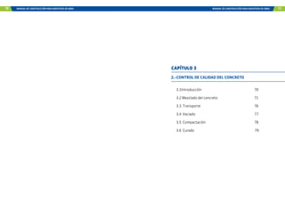 70 MANUAL DE CONSTRUCCIÓN PARA MAESTROS DE OBRA MANUAL DE CONSTRUCCIÓN PARA MAESTROS DE OBRA 71
2.-CONTROL DE CALIDAD DEL CONCRETO
3.1Introducción 70
3.2 Mezclado del concreto 71
3.3 Transporte 76
3.4 Vaciado 77
3.5 Compactación 78
3.6 Curado 79
CAPÍTULO 3
 