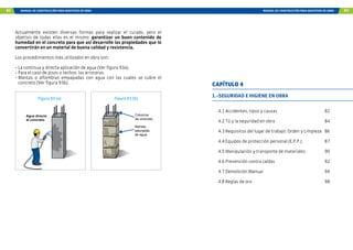 82 MANUAL DE CONSTRUCCIÓN PARA MAESTROS DE OBRA MANUAL DE CONSTRUCCIÓN PARA MAESTROS DE OBRA 83
Actualmente existen diversas formas para realizar el curado, pero el
objetivo de todas ellas es el mismo: garantizar un buen contenido de
humedad en el concreto para que así desarrolle las propiedades que lo
convertirán en un material de buena calidad y resistencia.
Los procedimientos más utilizados en obra son:
- La continua y directa aplicación de agua (Ver figura 93a).
- Para el caso de pisos o techos: las arroceras.
- Mantas o alfombras empapadas con agua con las cuales se cubre el
concreto (Ver figura 93b).
Agua directo
al concreto.
Mantas
saturadas
de agua.
Columna
de concreto.
Figura 93 (a) Figura 93 (b)
1.-SEGURIDAD E HIGIENE EN OBRA
4.1 Accidentes, tipos y causas 82
4.2 Tú y la seguridad en obra 84
4.3 Requisitos del lugar de trabajo: Orden y Limpieza 86
4.4 Equipos de protección personal (E.P.P.) 87
4.5 Manipulación y transporte de materiales 90
4.6 Prevención contra caídas 92
4.7 Demolición Manual 94
4.8 Reglas de oro 98
CAPÍTULO 4
 