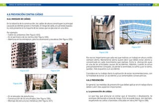94 MANUAL DE CONSTRUCCIÓN PARA MAESTROS DE OBRA MANUAL DE CONSTRUCCIÓN PARA MAESTROS DE OBRA 95
4.6 PREVENCIÓN CONTRA CAÍDAS
4.6.1 RIESGOS DE CAÍDAS
En la industria de la construcción, las caídas de altura constituyen la principal
causadeaccidentesgravesomortales.Elriesgodecaída,alcualestásexpues-
to, está presente en la mayoría de las tareas que se ejecutan en una obra.
Por ejemplo:
- Sobre los andamios (Ver figura 103).
- En el perímetro de los techos (Ver figura 104).
- Aberturasenlosentrepisos,paralosascensoresyescaleras(Verfigura105).
Figura 103 Figura 104
Figura 105
- En el elevador de plataforma.
- Construcción de los encofrados (Ver figura 106).
- Montaje de estructuras metálicas (Ver figura 107).
Por eso es importante que cada vez que realices un trabajo en altura, estés
siempre alerta. Mantenerse alerta quiere decir que debes estar atento y
concentrado en cada movimiento que realizas. Evita la distracción pues
es una de las principales causas de accidentes. Además, cuando se actua
precipitadamente o enojado, se pierde la serenidad, la calma y por lo tanto,
quedas más expuesto a un accidente.
Considera en tu trabajo diario la aplicación de estas recomendaciones, con
la finalidad de evitar un accidente y sus lamentables consecuencias.
4.6.2 PREVENCIÓN
En general, las medidas de prevención que debes aplicar en el trabajo diario
deben cubrir dos aspectos importantes:
a. La prevención de caídas:
Lo que hay que procurar es evitar que al moverte o desplazarte, te
acerques demasiado al área de riesgo. Esto se puede lograr, por ejemplo,
respetando las vallas o barandas colocadas en obra (Ver figura 108).
Figura 106
Figura 107
 