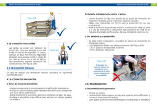 96 MANUAL DE CONSTRUCCIÓN PARA MAESTROS DE OBRA MANUAL DE CONSTRUCCIÓN PARA MAESTROS DE OBRA 97
b. La protección contra caídas
Las caídas se evitan con métodos de
protección, como por ejemplo el uso del
arnés o cinturón de seguridad. Al usarlo,
avanzas un paso más hacia tu seguridad
personal, pues aunque existe el riesgo de
una caída en altura, con el uso del equipo
correspondiente, lograrás minimizar las
consecuencias. (Ver figura 109).
4.7 DEMOLICIÓN MANUAL
En caso de realizar una demolición manual, considera las siguientes
recomendaciones:
4.7.1 ACCIONES DE PREVENCIÓN
a. Antes de iniciar la demolición:
- Inspecciona personal y minuciosamente la edificación a demolerse.
- Asegúratequenoexistanpartesinestablesdelaedificación,sostenidas
por otras partes a demolerse.
- Corta totalmente el suministro eléctrico, telefónico, de gas y de agua
- Protege la vía pública y las edificaciones vecinas con vallas o paneles
de madera.
Figura 108
Figura 109
b. Durante el trabajo lucha contra el polvo:
- Elimina el polvo lo más cerca posible de su punto de formación, en
especial en trabajos que se realizan en espacios cerrados.
- Debes usar mascarillas con filtros para la protección de tus vías
respiratorias.
- Ante la presencia de partículas de sílice, su eliminación debe ser total
y el uso de mascarilla es obligatorio. Hay presencia de sílice en los
trabajos de arenado, perforaciones de roca, cortado de concreto, etc.
c. Del personal y su protección:
- No debe haber trabajadores ocupados en tareas de demolición en
diferentes niveles.
- Los trabajadores deben usar obligatoriamente: (Ver figura 110)
. Casco . Zapatos de seguridad . Guantes
. Arnés . Anteojos . Mascarilla
Figura 110
Trabajador sin
casco y ojotas. Un
accidente no es
producto de la mala
suerte, tampoco de
la casualidad.
4.7.2 PROCEDIMIENTOS
a. Recomendaciones generales:
- Elimina los vidrios.
- La demolición debe empezar por la parte superior de la edificación y
continuar avanzando hacia abajo.
- Evita que se acumulen los escombros para no sobrecargar la estructura.
 