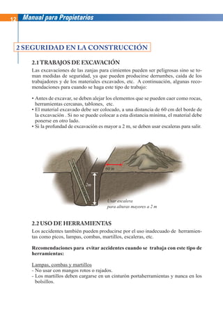 12 Manual para Propietarios
2.2 USO DE HERRAMIENTAS
Los accidentes también pueden producirse por el uso inadecuado de herramien-
tas como picos, lampas, combas, martillos, escaleras, etc.
Recomendaciones para evitar accidentes cuando se trabaja con este tipo de
herramientas:
Lampas, combas y martillos
- No usar con mangos rotos o rajados.
- Los martillos deben cargarse en un cinturón portaherramientas y nunca en los
bolsillos.
2.1 TRABAJOS DE EXCAVACIÓN
Las excavaciones de las zanjas para cimientos pueden ser peligrosas sino se to-
man medidas de seguridad, ya que pueden producirse derrumbes, caída de los
trabajadores y de los materiales excavados, etc. A continuación, algunas reco-
mendaciones para cuando se haga este tipo de trabajo:
• Antes de excavar, se deben alejar los elementos que se pueden caer como rocas,
herramientas cercanas, tablones, etc.
• El material excavado debe ser colocado, a una distancia de 60 cm del borde de
la excavación . Si no se puede colocar a esta distancia mínima, el material debe
ponerse en otro lado.
• Si la profundad de excavación es mayor a 2 m, se deben usar escaleras para salir.
2 SEGURIDAD EN LA CONSTRUCCIÓN
Usar escalera
para alturas mayores a 2 m
2m
60 m
 