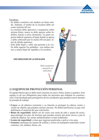 Manual para Propietarios 13
Escaleras
- Se deben construir con madera en buen esta-
do. Además, el ancho de la escalera debe ser
como mínimo 60 cm.
- La escalera debe apoyarse y asegurarse sobre
terreno firme, nunca se debe apoyar sobre la-
drillos, bateas u otros elementos. La parte su-
perior deberá sujetarse al lugar donde se apoya
y debe sobresalir por lo menos 60 cm para te-
ner de dónde agarrarse.
- Solo debe bajar y subir una persona a la vez.
Se debe agarrar los peldaños con ambas ma-
nos y nunca bajar de espaldas a la escalera.
USO ADECUADO DE LA ESCALERA
2.3 EQUIPOS DE PROTECCIÓN PERSONAL
El equipo básico que se debe tener consiste en casco, botas, lentes y guantes. Este
equipo es de uso obligatorio para todas las personas que trabajan en construc-
ción. Está diseñado para protegerlos de los accidentes que puedan ocurrir durante
la jornada de trabajo.
• Casco: es de plástico resistente y su función es proteger la cabeza, rostro y
cuello de objetos que pueden caernos encima. No deben perforarse ya que esto
debilitaría el material del que está hecho.
• Botas de seguridad: deben ser de cuero con suela de jebe y punta de acero,
para proteger los pies de lesiones que pueden ocurrir por pisar clavos y por la
caída de objetos; las suelas antideslizantes evitan resbalones.
• Lentes de seguridad: evitan que ingresen partículas o polvo a los ojos,
• Guantes: protegen las manos de astillas y cortes al manipular materiales como
cemento, cal, madera, fierro, etc.
Debe asegurarse
y apoyarse en
suelo firme
60 cm
 