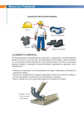 14 Manual para Propietarios
EQUIPOS DE PROTECCIÓN PERSONAL
2.4 ORDEN Y LIMPIEZA
El almacenamiento desordenado de materiales y desperdicios, las herramientas
tiradas, los clavos en el piso, etc. Son indicadores de desorden y falta de limpie-
za, y ocasionan muchos accidentes en las construcciones. Por ello, es necesario
mantener limpio y ordenado el lugar de trabajo, siguiendo las siguientes reco-
mendaciones:
• Ordenar los materiales y las herramientas en lugares adecuados, al finalizar la
jornada de trabajo.
• Colocar los desperdicios en lugares apropiados, fuera de las áreas de trabajo y
de las áreas donde se almacenan las herramientas y equipos.
• Sacar o doblar los clavos que sobresalgan de las tablas de madera.
Casco
Lentes de seguridad
Guantes
Botas de seguridad
Doblar o sacar
los clavos que
sobresalgan
 