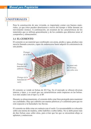 16 Manual para Propietarios
Para la construcción de una vivienda, es importante contar con buenos mate-
riales, ya que éstos pueden deteriorarse a través del tiempo o fallar durante un
movimiento sísmico. A continuación, un resumen de las características de los
materiales que se utilizan generalmente y de los cuidados que debemos tener al
comprarlos y almacenarlos.
3.1 EL CEMENTO
El cemento es un material que combinado con arena, piedra y agua, produce una
mezcla llamada concreto, capaz de endurecerse hasta adquirir la consistencia de
una piedra.
3 MATERIALES
El cemento se vende en bolsas de 42.5 kg. En el mercado se ofrecen diversas
marcas y tipos, y es usual que sus características estén impresas en las bolsas.
Los más usados son el tipo I y el IP.
Durante su almacenamiento, el cemento debe estar bien protegido para mantener
sus cualidades. Hay que cubrirlo con mantas plásticas y/o calaminas para que no
esté expuesto a la humedad o las lluvias.
El cemento no debe estar en contacto con el suelo. Lo recomendable es colocarlo
sobre una tarima de madera, sobre ladrillos o sobre tablas. No se debe poner más
de diez bolsas unas sobre otras, para evitar que las que se encuentran abajo se
aplasten y endurezcan.
Proteger
de la lluvia
Proteger de la
humedad del
ambiente
Proteger de la
humedad del
suelo
No poner más
de 10 bolsas,
una sobre otra.
 