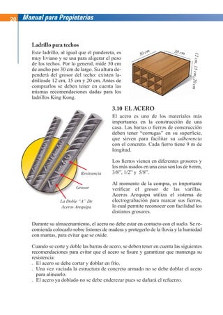 20 Manual para Propietarios
Ladrillo para techos
Este ladrillo, al igual que el pandereta, es
muy liviano y se usa para aligerar el peso
de los techos. Por lo general, mide 30 cm
de ancho por 30 cm de largo. Su altura de-
penderá del grosor del techo: existen la-
drillosde 12 cm, 15 cm y 20 cm. Antes de
comprarlos se deben tener en cuenta las
mismas recomendaciones dadas para los
ladrillos King Kong.
Durante su almacenamiento, el acero no debe estar en contacto con el suelo. Se re-
comienda colocarlo sobre listones de madera y protegerlo de la lluvia y la humedad
con mantas, para evitar que se oxide.
Cuando se corte y doble las barras de acero, se deben tener en cuenta las siguientes
recomendaciones para evitar que el acero se fisure y garantizar que mantenga su
resistencia:
. El acero se debe cortar y doblar en frío.
. Una vez vaciada la estructura de concreto armado no se debe doblar el acero
para alinearlo.
. El acero ya doblado no se debe enderezar pues se dañará el refuerzo.
3.10 EL ACERO
El acero es uno de los materiales más
importantes en la construcción de una
casa. Las barras o fierros de construcción
deben tener “corrugas” en su superficie,
que sirven para facilitar su adherencia
con el concreto. Cada fierro tiene 9 m de
longitud.
Los fierros vienen en diferentes grosores y
los más usados en una casa son los de 6 mm,
3/8”, 1/2” y 5/8”.
Al momento de la compra, es importante
verificar el grosor de las varillas.
Aceros Arequipa utiliza el sistema de
electrograbación para marcar sus fierros,
lo cual permite reconocer con facilidad los
distintos grosores.
30 cm 30 cm
12
cm
,
15
cm
,
20
cm
La Doble “A” De
Aceros Arequipa
Grosor
Resistencia
 
