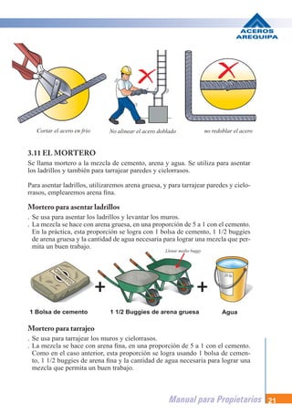 Manual para Propietarios 21
3.11 EL MORTERO
Se llama mortero a la mezcla de cemento, arena y agua. Se utiliza para asentar
los ladrillos y también para tarrajear paredes y cielorrasos.
Para asentar ladrillos, utilizaremos arena gruesa, y para tarrajear paredes y cielo-
rrasos, emplearemos arena fina.
Mortero para asentar ladrillos
. Se usa para asentar los ladrillos y levantar los muros.
. La mezcla se hace con arena gruesa, en una proporción de 5 a 1 con el cemento.
En la práctica, esta proporción se logra con 1 bolsa de cemento, 1 1/2 buggies
de arena gruesa y la cantidad de agua necesaria para lograr una mezcla que per-
mita un buen trabajo.
Mortero para tarrajeo
. Se usa para tarrajear los muros y cielorrasos.
. La mezcla se hace con arena fina, en una proporción de 5 a 1 con el cemento.
Como en el caso anterior, esta proporción se logra usando 1 bolsa de cemen-
to, 1 1/2 buggies de arena fina y la cantidad de agua necesaria para lograr una
mezcla que permita un buen trabajo.
1 Bolsa de cemento 1 1/2 Buggies de arena gruesa Agua
Cortar el acero en frio No alinear el acero doblado no redoblar el acero
Llenar medio buggy
 