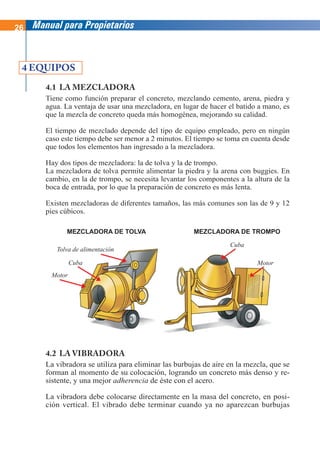 26 Manual para Propietarios
4 EQUIPOS
4.1 LA MEZCLADORA
Tiene como función preparar el concreto, mezclando cemento, arena, piedra y
agua. La ventaja de usar una mezcladora, en lugar de hacer el batido a mano, es
que la mezcla de concreto queda más homogénea, mejorando su calidad.
El tiempo de mezclado depende del tipo de equipo empleado, pero en ningún
caso este tiempo debe ser menor a 2 minutos. El tiempo se toma en cuenta desde
que todos los elementos han ingresado a la mezcladora.
Hay dos tipos de mezcladora: la de tolva y la de trompo.
La mezcladora de tolva permite alimentar la piedra y la arena con buggies. En
cambio, en la de trompo, se necesita levantar los componentes a la altura de la
boca de entrada, por lo que la preparación de concreto es más lenta.
Existen mezcladoras de diferentes tamaños, las más comunes son las de 9 y 12
pies cúbicos.
4.2 LA VIBRADORA
La vibradora se utiliza para eliminar las burbujas de aire en la mezcla, que se
forman al momento de su colocación, logrando un concreto más denso y re-
sistente, y una mejor adherencia de éste con el acero.
La vibradora debe colocarse directamente en la masa del concreto, en posi-
ción vertical. El vibrado debe terminar cuando ya no aparezcan burbujas
MEZCLADORA DE TOLVA MEZCLADORA DE TROMPO
Tolva de alimentación
Motor
Cuba
Cuba Motor
 