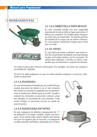 28 Manual para Propietarios
5.1 LA CARRETILLA TIPO BUGGY
Es una carretilla honda con una capacidad
máxima de tres pies cúbicos (que equivalen a 3
bolsas de cemento). Se emplea para transpor-
tar todo tipo de materiales. Su diseño permite
el traslado de la carga con un menor esfuerzo.
Es conveniente mantenerla limpia para evitar
que se oxide.
5.2 EL NIVEL
Es una barra de metal o plástico, que tiene tu-
bos de cristal llenos de líquido con una burbuja
de aire, en la parte media y en los extremos. Se
utiliza para aplomar y nivelar, es decir, com-
probar que un elemento o conjunto de elemen-
5 HERRAMIENTAS
tos estén en posición vertical u horizontal. Por ejemplo, un marco de ventana o
una hilada de ladrillos.
El nivel no debe golpearse ya que los tubos pueden romperse o moverse, afec-
tando su precisión.
5.3 LA PLOMADA
Es una herramienta formada por un cordel del que
cuelga una pieza de plomo y en el otro extremo
del cordel va una placa cuadrada con una perfora-
ción al medio por donde pasa el cordel. Ayuda a
colocar los elementos en posición vertical, como
por ejemplo el encofrado de una columna. Cada
cierto tiempo, es necesario revisar su estado de
conservación.
5.4 LA MANGUERA DE NIVEL
Es una manguera de plástico transparente de ½”
de diámetro y un largo variable, según sea nece-
sario. Se le utiliza para marcar alturas del mismo
nivel en los lugares que se necesite. La manguera
se debe guardar enrollada y protegida del sol para
1/2”
 