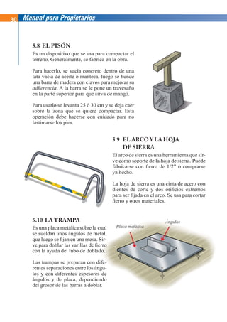 30 Manual para Propietarios
5.8 EL PISÓN
Es un dispositivo que se usa para compactar el
terreno. Generalmente, se fabrica en la obra.
Para hacerlo, se vacía concreto dentro de una
lata vacía de aceite o manteca, luego se hunde
una barra de madera con clavos para mejorar su
adherencia. A la barra se le pone un travesaño
en la parte superior para que sirva de mango.
Para usarlo se levanta 25 ó 30 cm y se deja caer
sobre la zona que se quiere compactar. Esta
operación debe hacerse con cuidado para no
lastimarse los pies.
5.9 EL ARCO Y LA HOJA
DE SIERRA
El arco de sierra es una herramienta que sir-
ve como soporte de la hoja de sierra. Puede
fabricarse con fierro de 1/2” o comprarse
ya hecho.
La hoja de sierra es una cinta de acero con
dientes de corte y dos orificios extremos
para ser fijada en el arco. Se usa para cortar
fierro y otros materiales.
5.10 LA TRAMPA
Es una placa metálica sobre la cual
se sueldan unos ángulos de metal,
que luego se fijan en una mesa. Sir-
ve para doblar las varillas de fierro
con la ayuda del tubo de doblado.
Las trampas se preparan con dife-
rentes separaciones entre los ángu-
los y con diferentes espesores de
ángulos y de placa, dependiendo
del grosor de las barras a doblar.
Placa metálica
Ángulos
El
ve
fa
ya
L
di
pa
fie
 