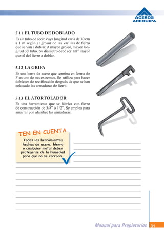 Manual para Propietarios 31
5.11 EL TUBO DE DOBLADO
Es un tubo de acero cuya longitud varía de 30 cm
a 1 m según el grosor de las varillas de fierro
que se van a doblar. A mayor grosor, mayor lon-
gitud del tubo. Su diámetro debe ser 1/8” mayor
que el del fierro a doblar.
5.12 LA GRIFA
Es una barra de acero que termina en forma de
F en uno de sus extremos. Se utiliza para hacer
dobleces de rectificación después de que se han
colocado las armaduras de fierro.
5.13 EL ATORTOLADOR
Es una herramienta que se fabrica con fierro
de construcción de 3/8” ó 1/2”. Se emplea para
amarrar con alambre las armaduras.
TEN EN CUENTA
Todas las herramientas
hechas de acero, hierro
o cualquier metal deben
protegerse de la humedad
para que no se corroan.
m
ro
n-
or
de
er
an
ro
ra
 